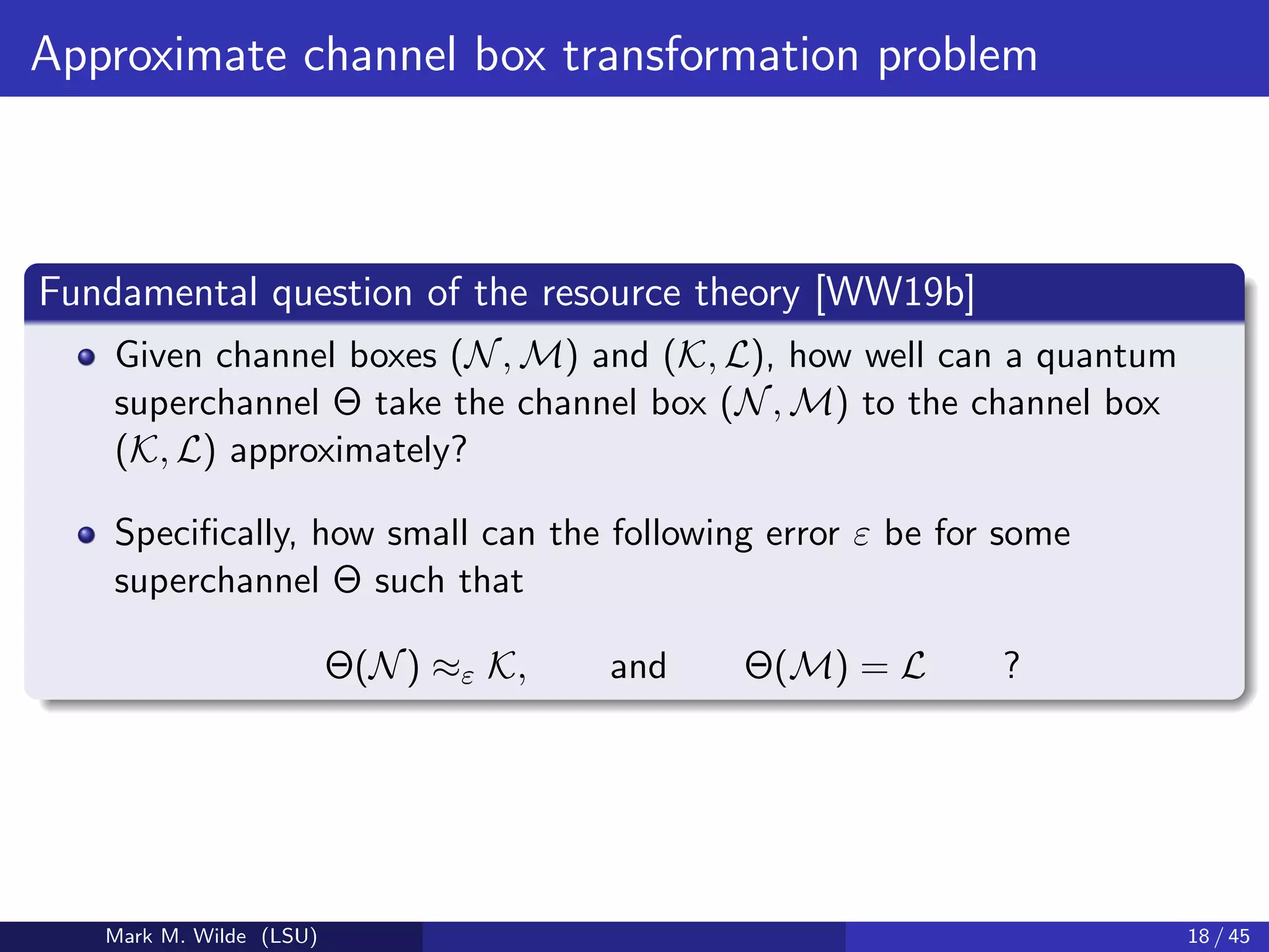 Approximate channel box transformation problem
Fundamental question of the resource theory [WW19b]
Given channel boxes (N, M) and (K, L), how well can a quantum
superchannel Θ take the channel box (N, M) to the channel box
(K, L) approximately?
Speciﬁcally, how small can the following error ε be for some
superchannel Θ such that
Θ(N) ≈ε K, and Θ(M) = L ?
Mark M. Wilde (LSU) 18 / 45
 