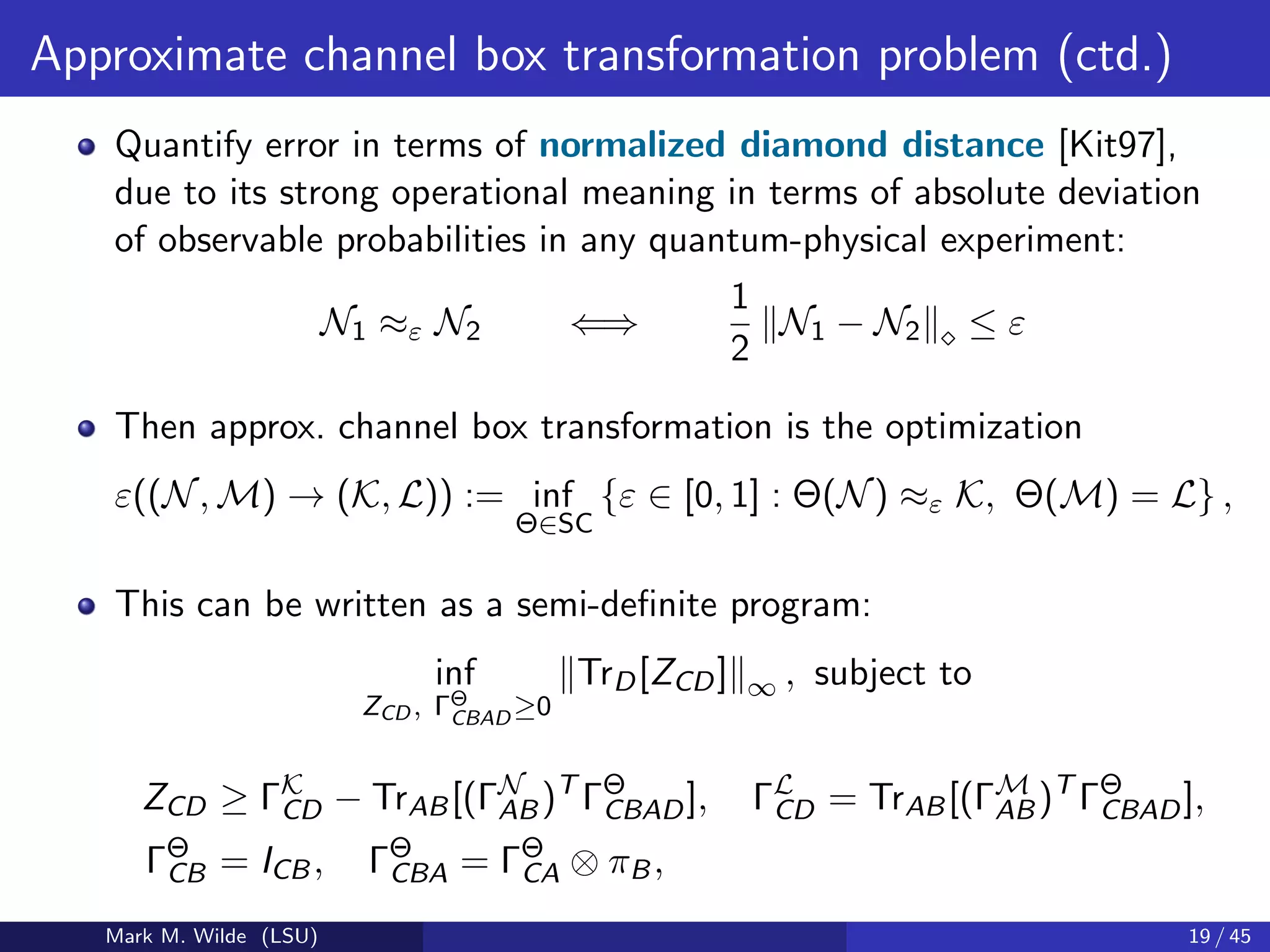 Approximate channel box transformation problem (ctd.)
Quantify error in terms of normalized diamond distance [Kit97],
due to its strong operational meaning in terms of absolute deviation
of observable probabilities in any quantum-physical experiment:
N1 ≈ε N2 ⇐⇒
1
2
N1 − N2 ≤ ε
Then approx. channel box transformation is the optimization
ε((N, M) → (K, L)) := inf
Θ∈SC
{ε ∈ [0, 1] : Θ(N) ≈ε K, Θ(M) = L} ,
This can be written as a semi-deﬁnite program:
inf
ZCD , ΓΘ
CBAD ≥0
TrD[ZCD] ∞ , subject to
ZCD ≥ ΓK
CD − TrAB[(ΓN
AB)T
ΓΘ
CBAD], ΓL
CD = TrAB[(ΓM
AB)T
ΓΘ
CBAD],
ΓΘ
CB = ICB, ΓΘ
CBA = ΓΘ
CA ⊗ πB,
Mark M. Wilde (LSU) 19 / 45
 
