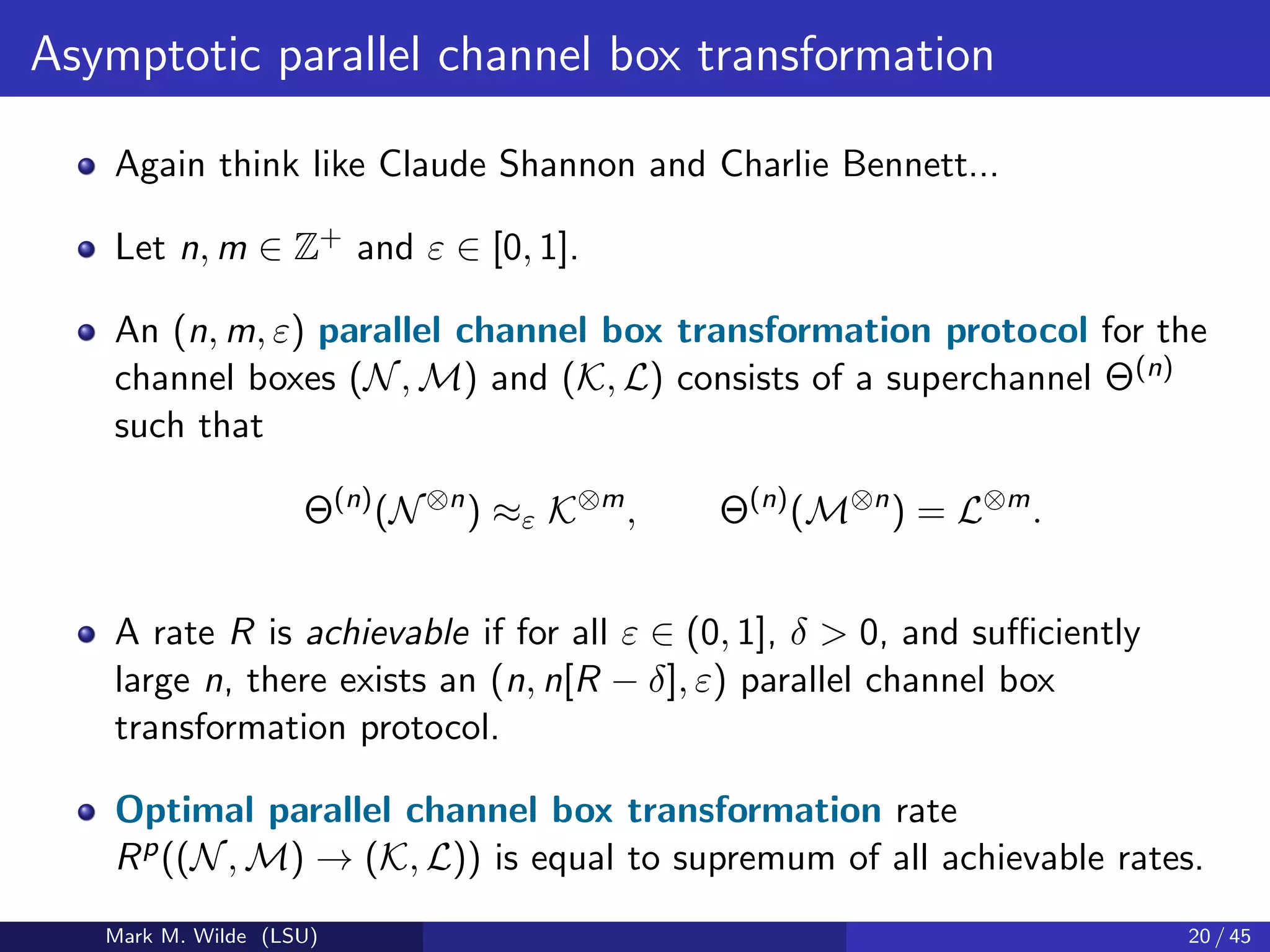 Asymptotic parallel channel box transformation
Again think like Claude Shannon and Charlie Bennett...
Let n, m ∈ Z+ and ε ∈ [0, 1].
An (n, m, ε) parallel channel box transformation protocol for the
channel boxes (N, M) and (K, L) consists of a superchannel Θ(n)
such that
Θ(n)
(N⊗n
) ≈ε K⊗m
, Θ(n)
(M⊗n
) = L⊗m
.
A rate R is achievable if for all ε ∈ (0, 1], δ > 0, and suﬃciently
large n, there exists an (n, n[R − δ], ε) parallel channel box
transformation protocol.
Optimal parallel channel box transformation rate
Rp((N, M) → (K, L)) is equal to supremum of all achievable rates.
Mark M. Wilde (LSU) 20 / 45
 
