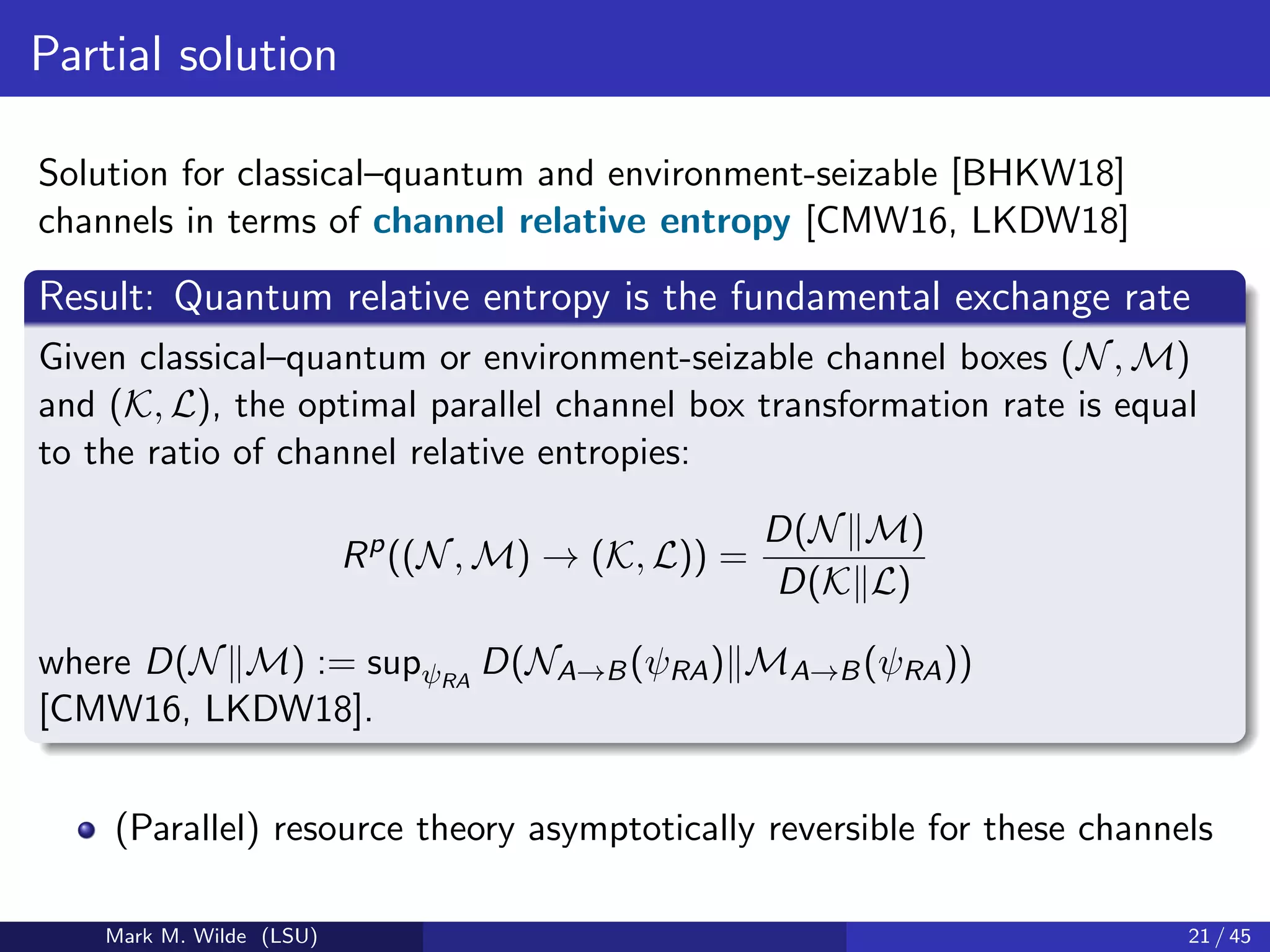 Partial solution
Solution for classical–quantum and environment-seizable [BHKW18]
channels in terms of channel relative entropy [CMW16, LKDW18]
Result: Quantum relative entropy is the fundamental exchange rate
Given classical–quantum or environment-seizable channel boxes (N, M)
and (K, L), the optimal parallel channel box transformation rate is equal
to the ratio of channel relative entropies:
Rp
((N, M) → (K, L)) =
D(N M)
D(K L)
where D(N M) := supψRA
D(NA→B(ψRA) MA→B(ψRA))
[CMW16, LKDW18].
(Parallel) resource theory asymptotically reversible for these channels
Mark M. Wilde (LSU) 21 / 45
 
