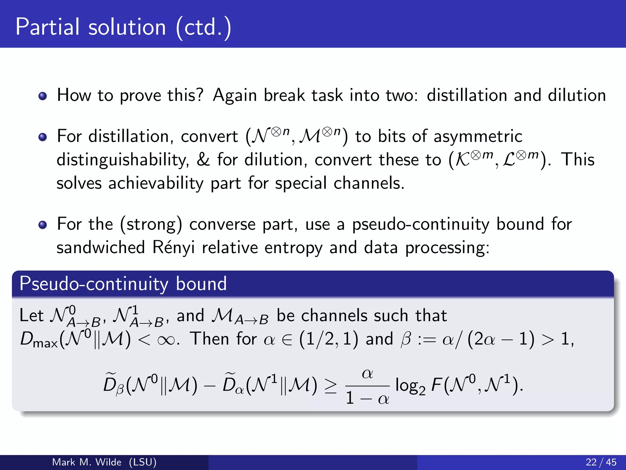 Partial solution (ctd.)
How to prove this? Again break task into two: distillation and dilution
For distillation, convert (N⊗n, M⊗n) to bits of asymmetric
distinguishability, & for dilution, convert these to (K⊗m, L⊗m). This
solves achievability part for special channels.
For the (strong) converse part, use a pseudo-continuity bound for
sandwiched R´enyi relative entropy and data processing:
Pseudo-continuity bound
Let N0
A→B, N1
A→B, and MA→B be channels such that
Dmax(N0 M) < ∞. Then for α ∈ (1/2, 1) and β := α/ (2α − 1) > 1,
Dβ(N0
M) − Dα(N1
M) ≥
α
1 − α
log2 F(N0
, N1
).
Mark M. Wilde (LSU) 22 / 45
 