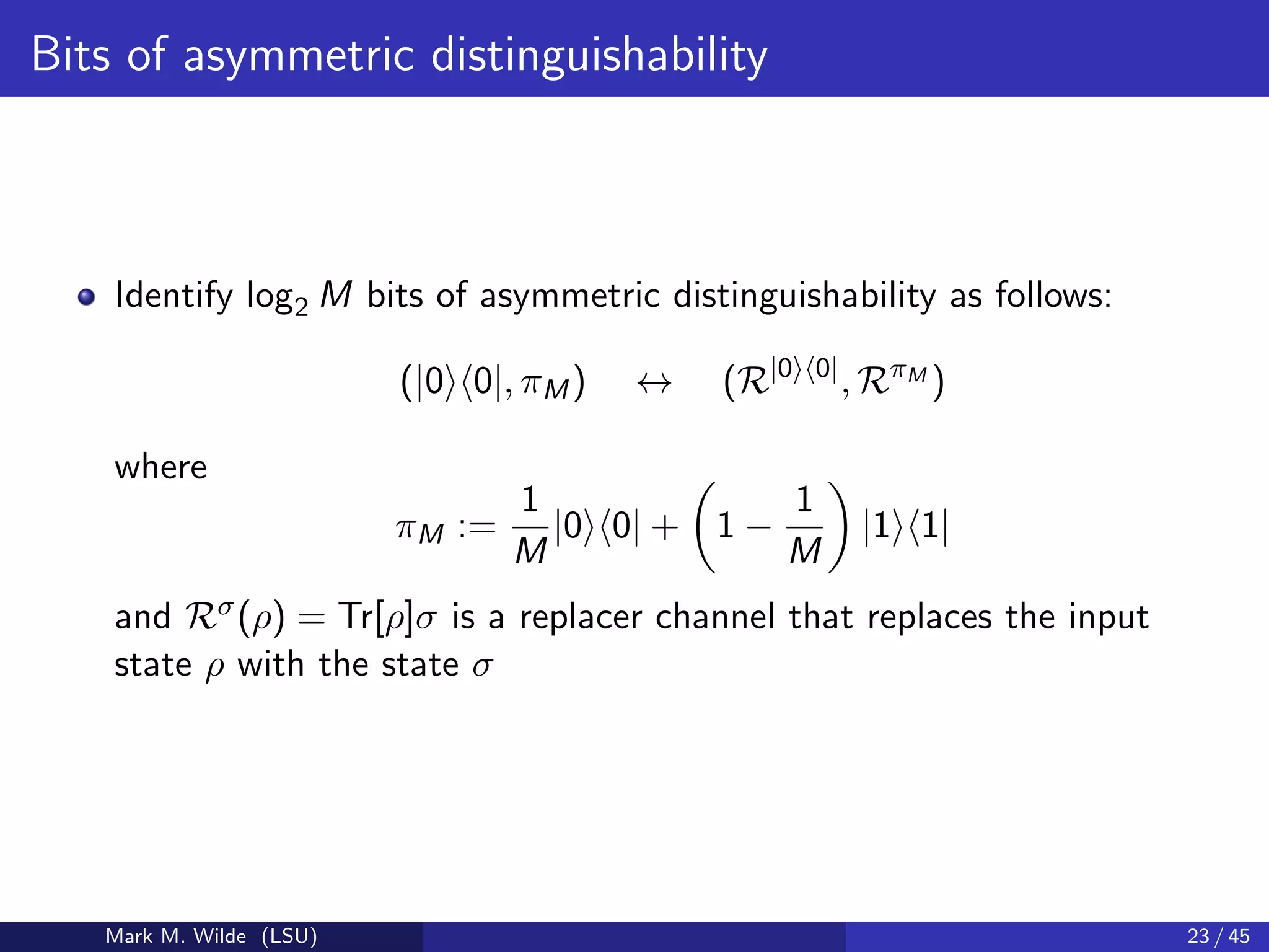 Bits of asymmetric distinguishability
Identify log2 M bits of asymmetric distinguishability as follows:
(|0 0|, πM) ↔ (R|0 0|
, RπM
)
where
πM :=
1
M
|0 0| + 1 −
1
M
|1 1|
and Rσ(ρ) = Tr[ρ]σ is a replacer channel that replaces the input
state ρ with the state σ
Mark M. Wilde (LSU) 23 / 45
 
