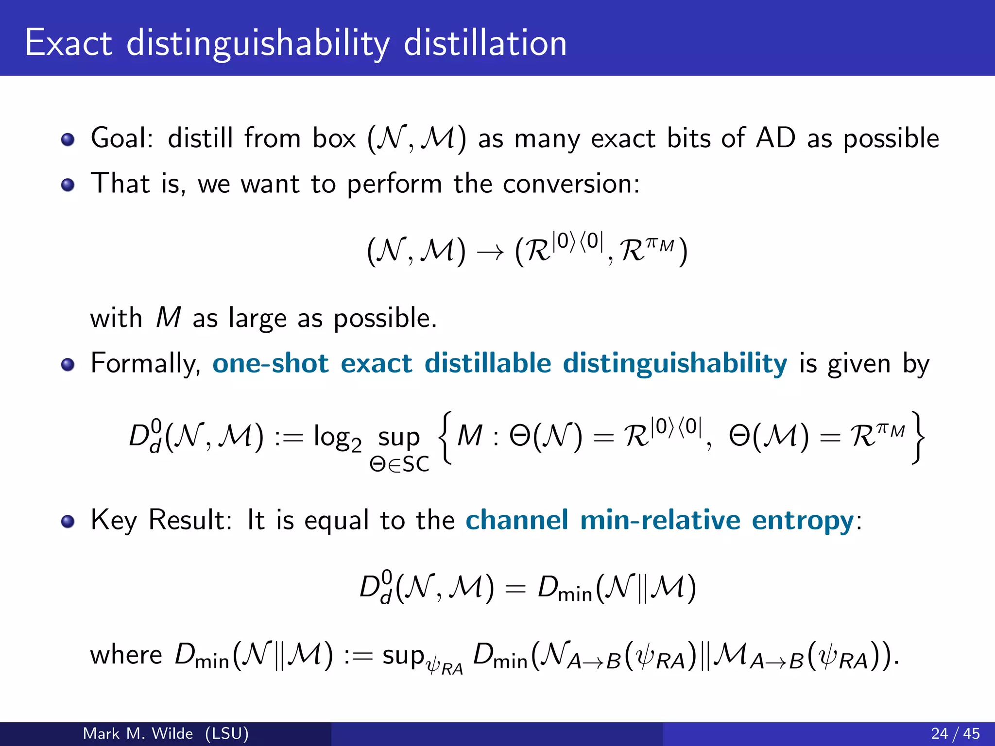 Exact distinguishability distillation
Goal: distill from box (N, M) as many exact bits of AD as possible
That is, we want to perform the conversion:
(N, M) → (R|0 0|
, RπM
)
with M as large as possible.
Formally, one-shot exact distillable distinguishability is given by
D0
d (N, M) := log2 sup
Θ∈SC
M : Θ(N) = R|0 0|
, Θ(M) = RπM
Key Result: It is equal to the channel min-relative entropy:
D0
d (N, M) = Dmin(N M)
where Dmin(N M) := supψRA
Dmin(NA→B(ψRA) MA→B(ψRA)).
Mark M. Wilde (LSU) 24 / 45
 