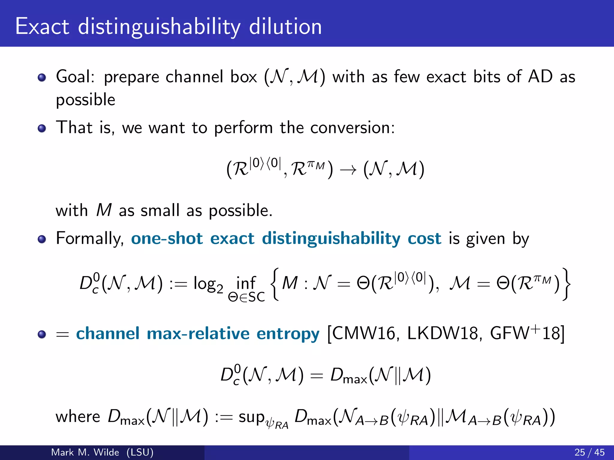 Exact distinguishability dilution
Goal: prepare channel box (N, M) with as few exact bits of AD as
possible
That is, we want to perform the conversion:
(R|0 0|
, RπM
) → (N, M)
with M as small as possible.
Formally, one-shot exact distinguishability cost is given by
D0
c (N, M) := log2 inf
Θ∈SC
M : N = Θ(R|0 0|
), M = Θ(RπM
)
= channel max-relative entropy [CMW16, LKDW18, GFW+18]
D0
c (N, M) = Dmax(N M)
where Dmax(N M) := supψRA
Dmax(NA→B(ψRA) MA→B(ψRA))
Mark M. Wilde (LSU) 25 / 45
 