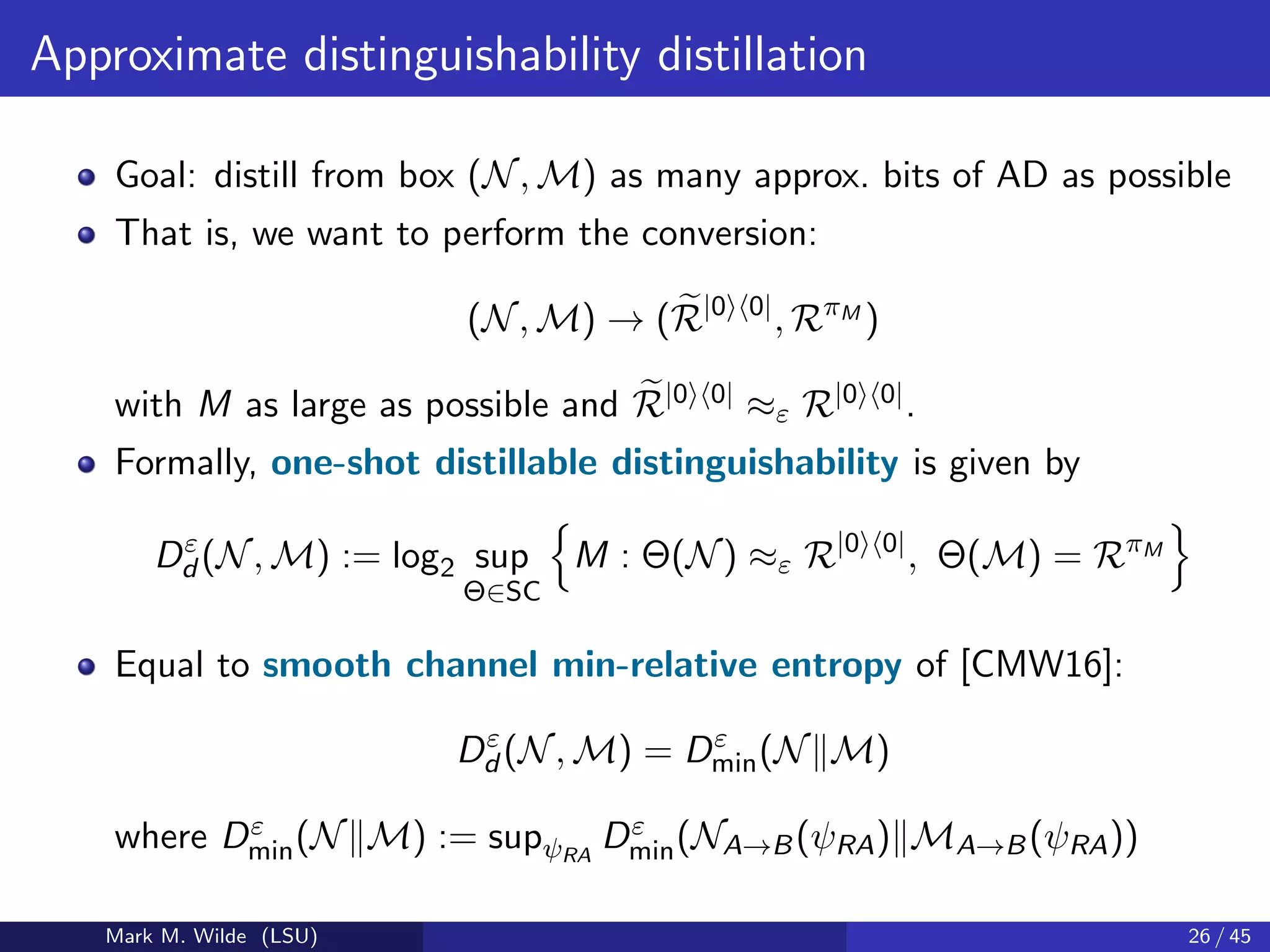 Approximate distinguishability distillation
Goal: distill from box (N, M) as many approx. bits of AD as possible
That is, we want to perform the conversion:
(N, M) → (R|0 0|
, RπM
)
with M as large as possible and R|0 0| ≈ε R|0 0|.
Formally, one-shot distillable distinguishability is given by
Dε
d (N, M) := log2 sup
Θ∈SC
M : Θ(N) ≈ε R|0 0|
, Θ(M) = RπM
Equal to smooth channel min-relative entropy of [CMW16]:
Dε
d (N, M) = Dε
min(N M)
where Dε
min(N M) := supψRA
Dε
min(NA→B(ψRA) MA→B(ψRA))
Mark M. Wilde (LSU) 26 / 45
 