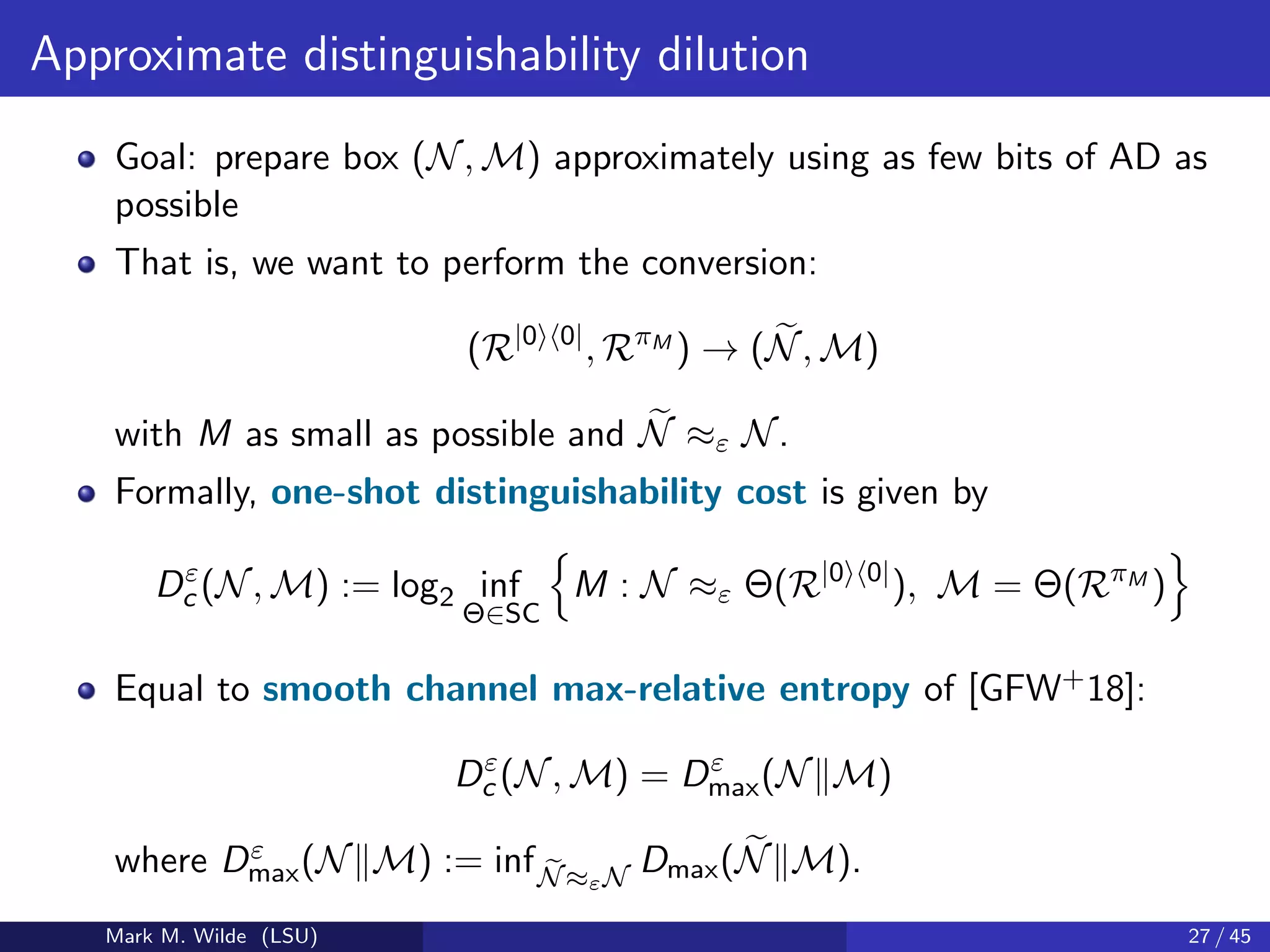 Approximate distinguishability dilution
Goal: prepare box (N, M) approximately using as few bits of AD as
possible
That is, we want to perform the conversion:
(R|0 0|
, RπM
) → (N, M)
with M as small as possible and N ≈ε N.
Formally, one-shot distinguishability cost is given by
Dε
c (N, M) := log2 inf
Θ∈SC
M : N ≈ε Θ(R|0 0|
), M = Θ(RπM
)
Equal to smooth channel max-relative entropy of [GFW+18]:
Dε
c (N, M) = Dε
max(N M)
where Dε
max(N M) := infN≈εN
Dmax(N M).
Mark M. Wilde (LSU) 27 / 45
 