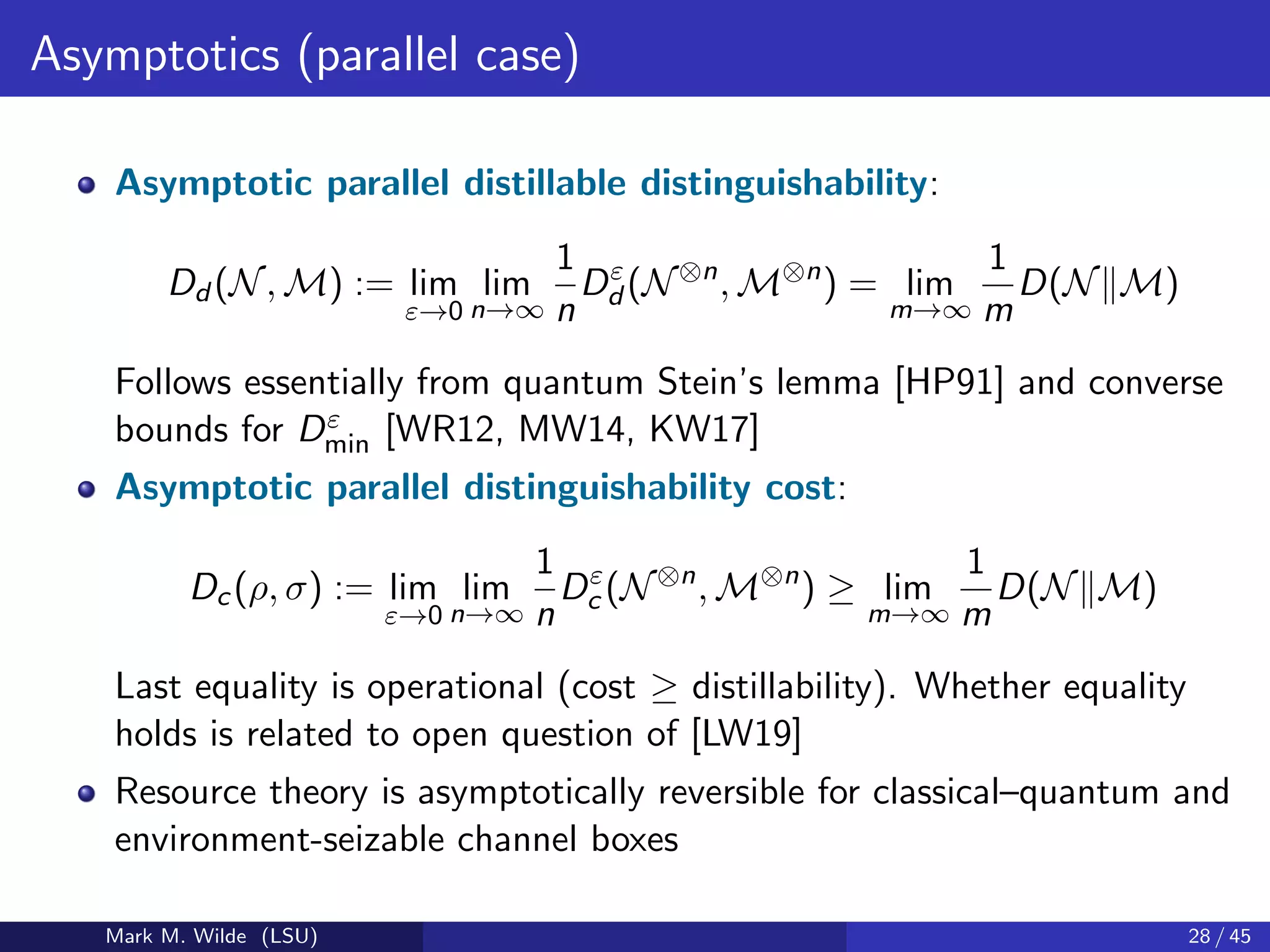 Asymptotics (parallel case)
Asymptotic parallel distillable distinguishability:
Dd (N, M) := lim
ε→0
lim
n→∞
1
n
Dε
d (N⊗n
, M⊗n
) = lim
m→∞
1
m
D(N M)
Follows essentially from quantum Stein’s lemma [HP91] and converse
bounds for Dε
min [WR12, MW14, KW17]
Asymptotic parallel distinguishability cost:
Dc(ρ, σ) := lim
ε→0
lim
n→∞
1
n
Dε
c (N⊗n
, M⊗n
) ≥ lim
m→∞
1
m
D(N M)
Last equality is operational (cost ≥ distillability). Whether equality
holds is related to open question of [LW19]
Resource theory is asymptotically reversible for classical–quantum and
environment-seizable channel boxes
Mark M. Wilde (LSU) 28 / 45
 