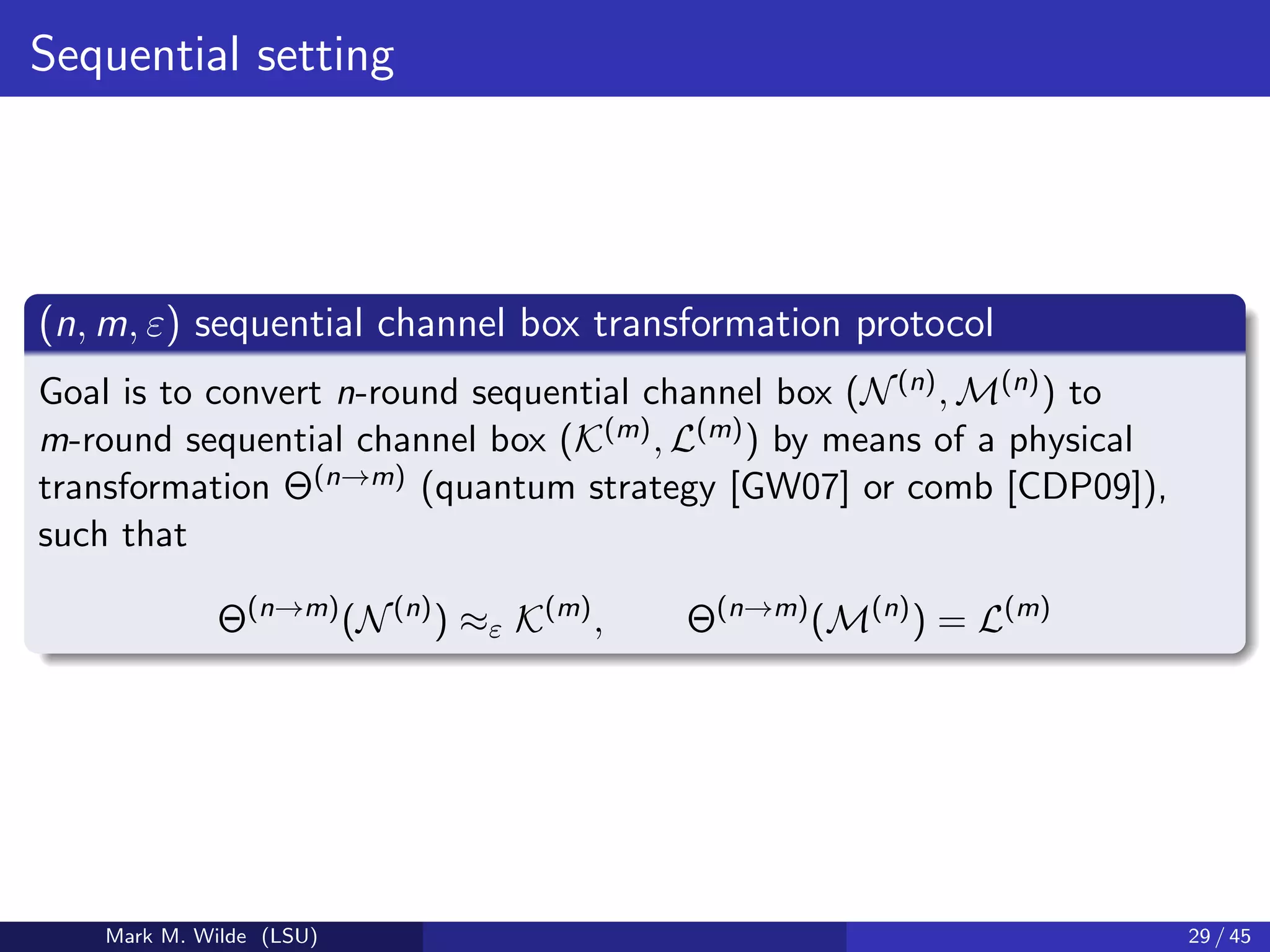 Sequential setting
(n, m, ε) sequential channel box transformation protocol
Goal is to convert n-round sequential channel box (N(n), M(n)) to
m-round sequential channel box (K(m), L(m)) by means of a physical
transformation Θ(n→m) (quantum strategy [GW07] or comb [CDP09]),
such that
Θ(n→m)
(N(n)
) ≈ε K(m)
, Θ(n→m)
(M(n)
) = L(m)
Mark M. Wilde (LSU) 29 / 45
 