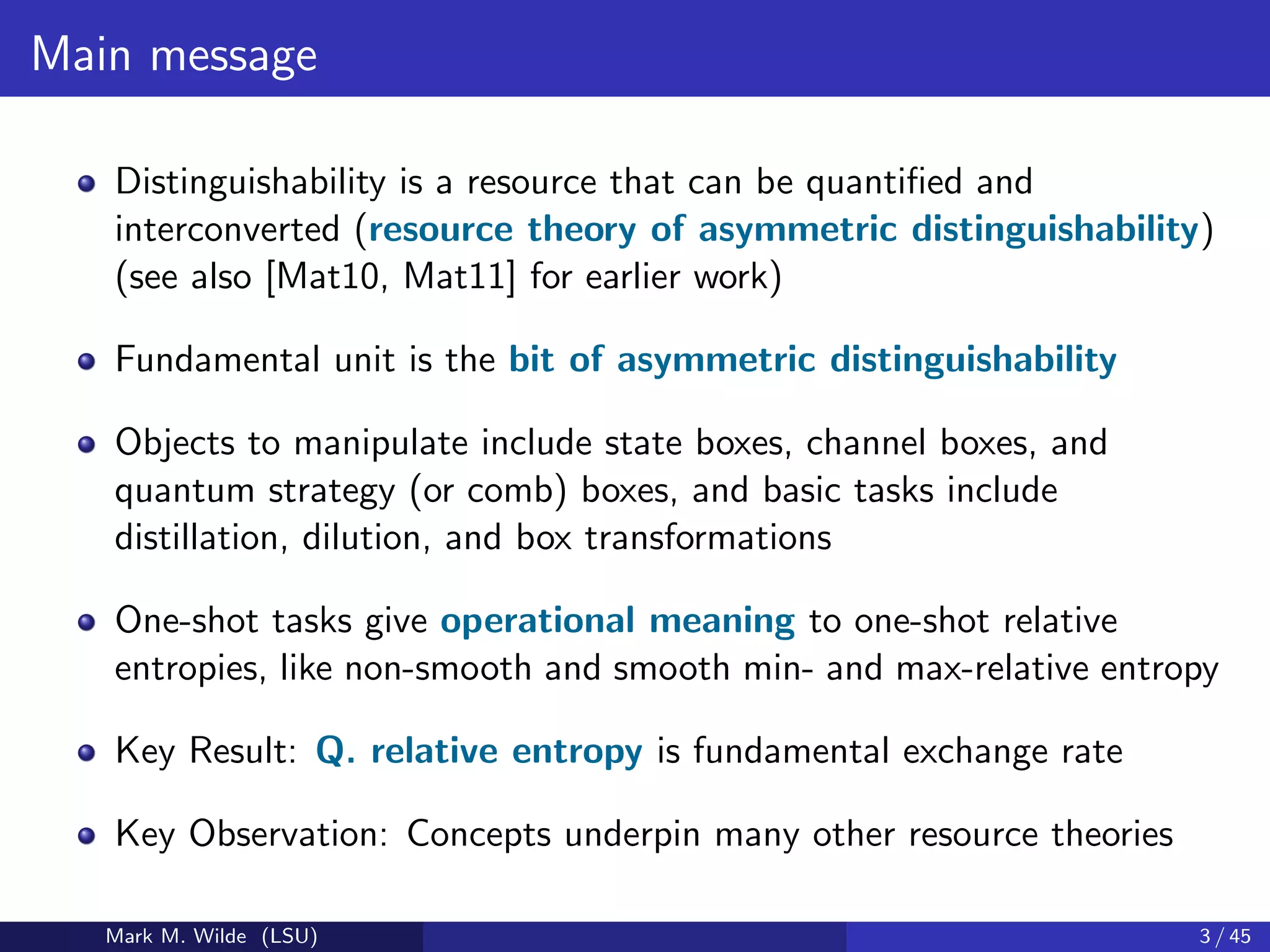 Main message
Distinguishability is a resource that can be quantiﬁed and
interconverted (resource theory of asymmetric distinguishability)
(see also [Mat10, Mat11] for earlier work)
Fundamental unit is the bit of asymmetric distinguishability
Objects to manipulate include state boxes, channel boxes, and
quantum strategy (or comb) boxes, and basic tasks include
distillation, dilution, and box transformations
One-shot tasks give operational meaning to one-shot relative
entropies, like non-smooth and smooth min- and max-relative entropy
Key Result: Q. relative entropy is fundamental exchange rate
Key Observation: Concepts underpin many other resource theories
Mark M. Wilde (LSU) 3 / 45
 