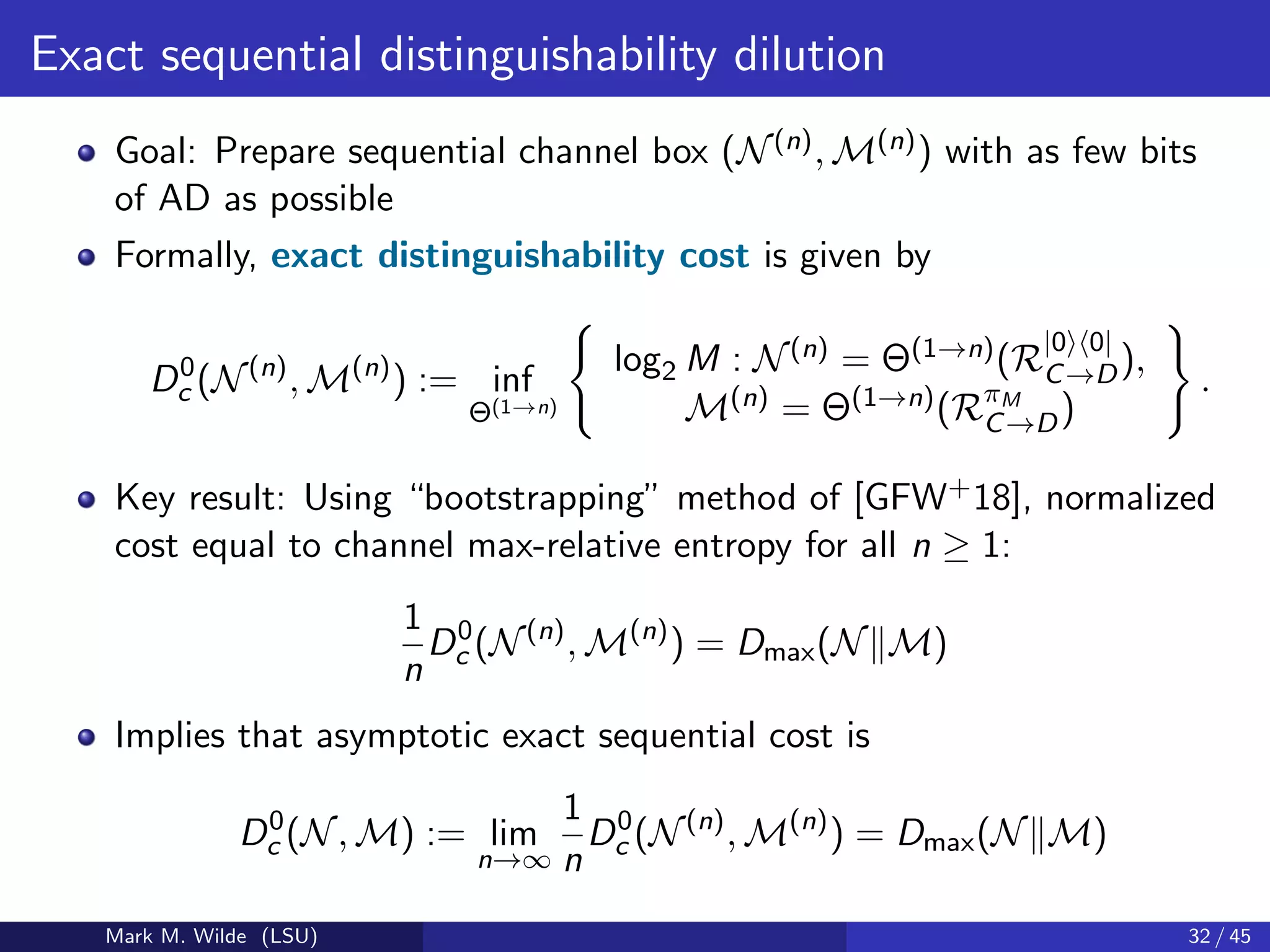 Exact sequential distinguishability dilution
Goal: Prepare sequential channel box (N(n), M(n)) with as few bits
of AD as possible
Formally, exact distinguishability cost is given by
D0
c (N(n)
, M(n)
) := inf
Θ(1→n)
log2 M : N(n) = Θ(1→n)(R
|0 0|
C→D),
M(n) = Θ(1→n)(RπM
C→D)
.
Key result: Using “bootstrapping” method of [GFW+18], normalized
cost equal to channel max-relative entropy for all n ≥ 1:
1
n
D0
c (N(n)
, M(n)
) = Dmax(N M)
Implies that asymptotic exact sequential cost is
D0
c (N, M) := lim
n→∞
1
n
D0
c (N(n)
, M(n)
) = Dmax(N M)
Mark M. Wilde (LSU) 32 / 45
 
