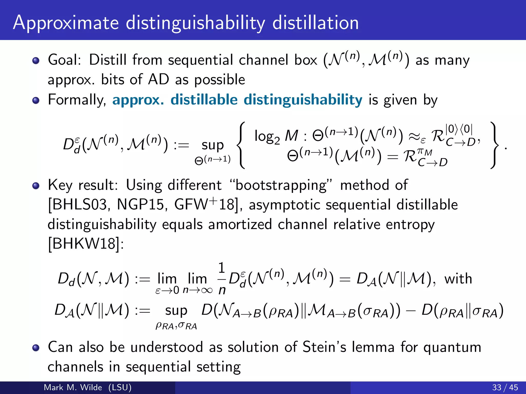 Approximate distinguishability distillation
Goal: Distill from sequential channel box (N(n), M(n)) as many
approx. bits of AD as possible
Formally, approx. distillable distinguishability is given by
Dε
d (N(n)
, M(n)
) := sup
Θ(n→1)
log2 M : Θ(n→1)(N(n)) ≈ε R
|0 0|
C→D,
Θ(n→1)(M(n)) = RπM
C→D
.
Key result: Using diﬀerent “bootstrapping” method of
[BHLS03, NGP15, GFW+18], asymptotic sequential distillable
distinguishability equals amortized channel relative entropy
[BHKW18]:
Dd (N, M) := lim
ε→0
lim
n→∞
1
n
Dε
d (N(n)
, M(n)
) = DA(N M), with
DA(N M) := sup
ρRA,σRA
D(NA→B(ρRA) MA→B(σRA)) − D(ρRA σRA)
Can also be understood as solution of Stein’s lemma for quantum
channels in sequential setting
Mark M. Wilde (LSU) 33 / 45
 