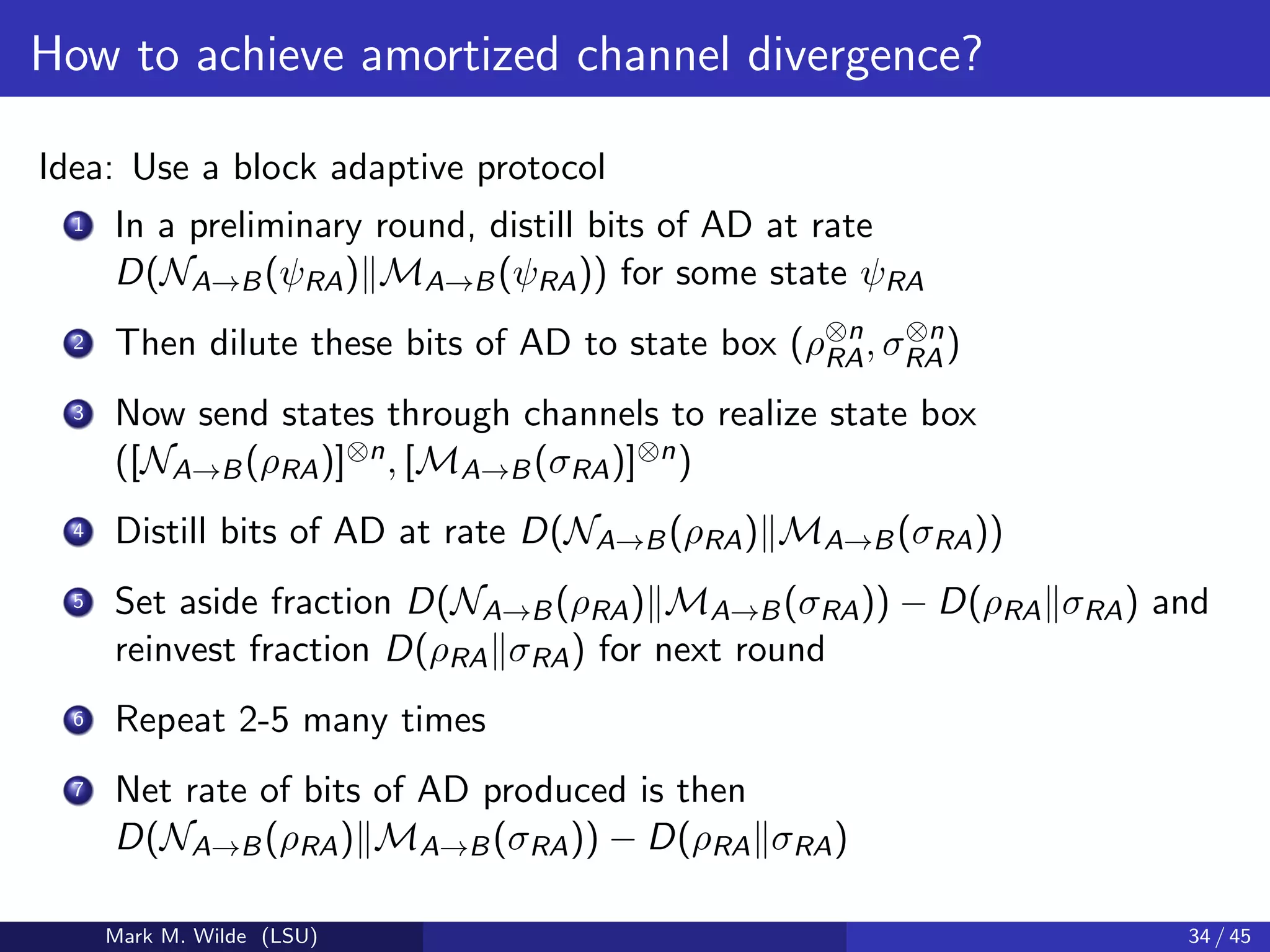 How to achieve amortized channel divergence?
Idea: Use a block adaptive protocol
1 In a preliminary round, distill bits of AD at rate
D(NA→B(ψRA) MA→B(ψRA)) for some state ψRA
2 Then dilute these bits of AD to state box (ρ⊗n
RA, σ⊗n
RA)
3 Now send states through channels to realize state box
([NA→B(ρRA)]⊗n, [MA→B(σRA)]⊗n)
4 Distill bits of AD at rate D(NA→B(ρRA) MA→B(σRA))
5 Set aside fraction D(NA→B(ρRA) MA→B(σRA)) − D(ρRA σRA) and
reinvest fraction D(ρRA σRA) for next round
6 Repeat 2-5 many times
7 Net rate of bits of AD produced is then
D(NA→B(ρRA) MA→B(σRA)) − D(ρRA σRA)
Mark M. Wilde (LSU) 34 / 45
 