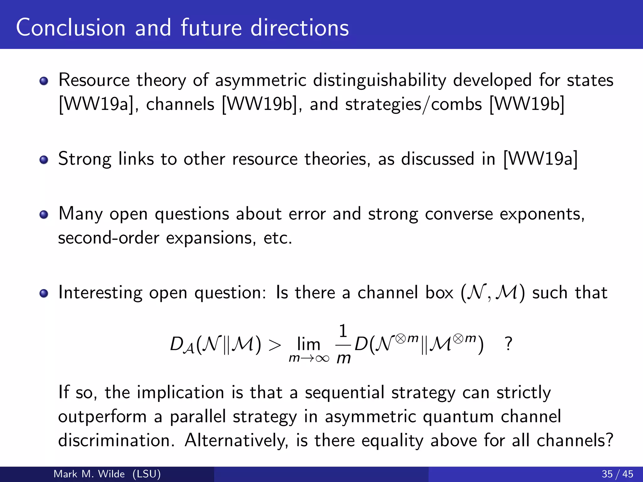 Conclusion and future directions
Resource theory of asymmetric distinguishability developed for states
[WW19a], channels [WW19b], and strategies/combs [WW19b]
Strong links to other resource theories, as discussed in [WW19a]
Many open questions about error and strong converse exponents,
second-order expansions, etc.
Interesting open question: Is there a channel box (N, M) such that
DA(N M) > lim
m→∞
1
m
D(N⊗m
M⊗m
) ?
If so, the implication is that a sequential strategy can strictly
outperform a parallel strategy in asymmetric quantum channel
discrimination. Alternatively, is there equality above for all channels?
Mark M. Wilde (LSU) 35 / 45
 