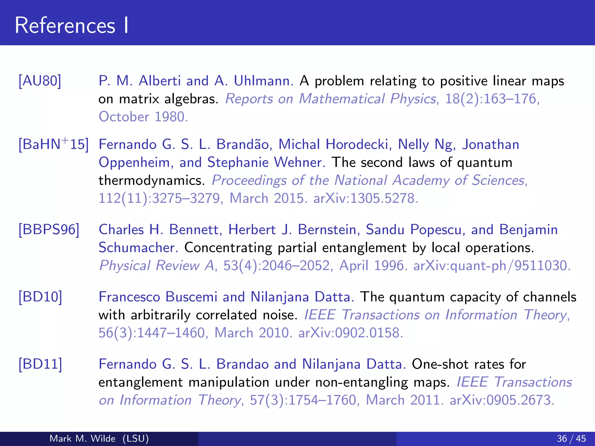 References I
[AU80] P. M. Alberti and A. Uhlmann. A problem relating to positive linear maps
on matrix algebras. Reports on Mathematical Physics, 18(2):163–176,
October 1980.
[BaHN+
15] Fernando G. S. L. Brand˜ao, Michal Horodecki, Nelly Ng, Jonathan
Oppenheim, and Stephanie Wehner. The second laws of quantum
thermodynamics. Proceedings of the National Academy of Sciences,
112(11):3275–3279, March 2015. arXiv:1305.5278.
[BBPS96] Charles H. Bennett, Herbert J. Bernstein, Sandu Popescu, and Benjamin
Schumacher. Concentrating partial entanglement by local operations.
Physical Review A, 53(4):2046–2052, April 1996. arXiv:quant-ph/9511030.
[BD10] Francesco Buscemi and Nilanjana Datta. The quantum capacity of channels
with arbitrarily correlated noise. IEEE Transactions on Information Theory,
56(3):1447–1460, March 2010. arXiv:0902.0158.
[BD11] Fernando G. S. L. Brandao and Nilanjana Datta. One-shot rates for
entanglement manipulation under non-entangling maps. IEEE Transactions
on Information Theory, 57(3):1754–1760, March 2011. arXiv:0905.2673.
Mark M. Wilde (LSU) 36 / 45
 