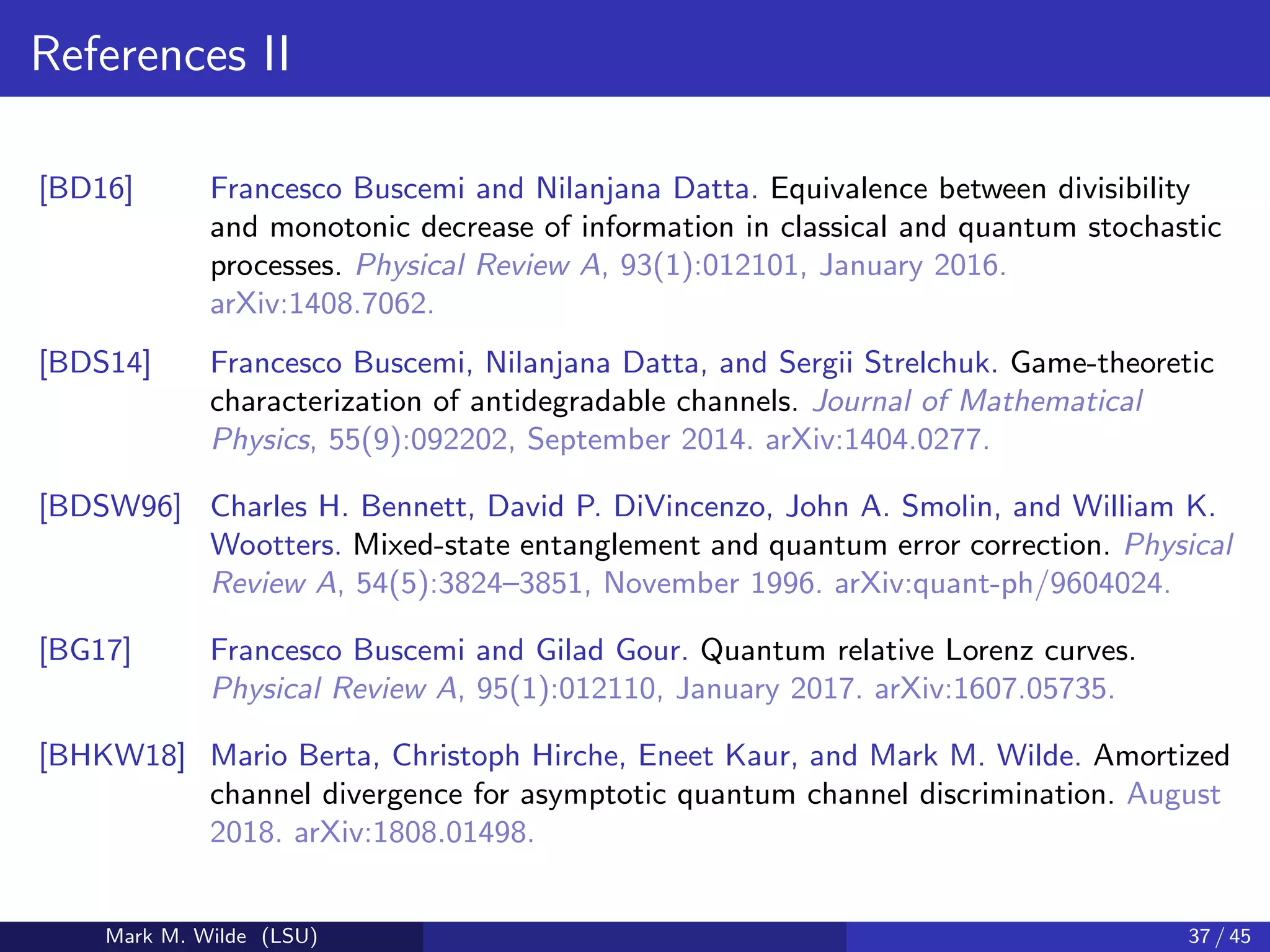References II
[BD16] Francesco Buscemi and Nilanjana Datta. Equivalence between divisibility
and monotonic decrease of information in classical and quantum stochastic
processes. Physical Review A, 93(1):012101, January 2016.
arXiv:1408.7062.
[BDS14] Francesco Buscemi, Nilanjana Datta, and Sergii Strelchuk. Game-theoretic
characterization of antidegradable channels. Journal of Mathematical
Physics, 55(9):092202, September 2014. arXiv:1404.0277.
[BDSW96] Charles H. Bennett, David P. DiVincenzo, John A. Smolin, and William K.
Wootters. Mixed-state entanglement and quantum error correction. Physical
Review A, 54(5):3824–3851, November 1996. arXiv:quant-ph/9604024.
[BG17] Francesco Buscemi and Gilad Gour. Quantum relative Lorenz curves.
Physical Review A, 95(1):012110, January 2017. arXiv:1607.05735.
[BHKW18] Mario Berta, Christoph Hirche, Eneet Kaur, and Mark M. Wilde. Amortized
channel divergence for asymptotic quantum channel discrimination. August
2018. arXiv:1808.01498.
Mark M. Wilde (LSU) 37 / 45
 