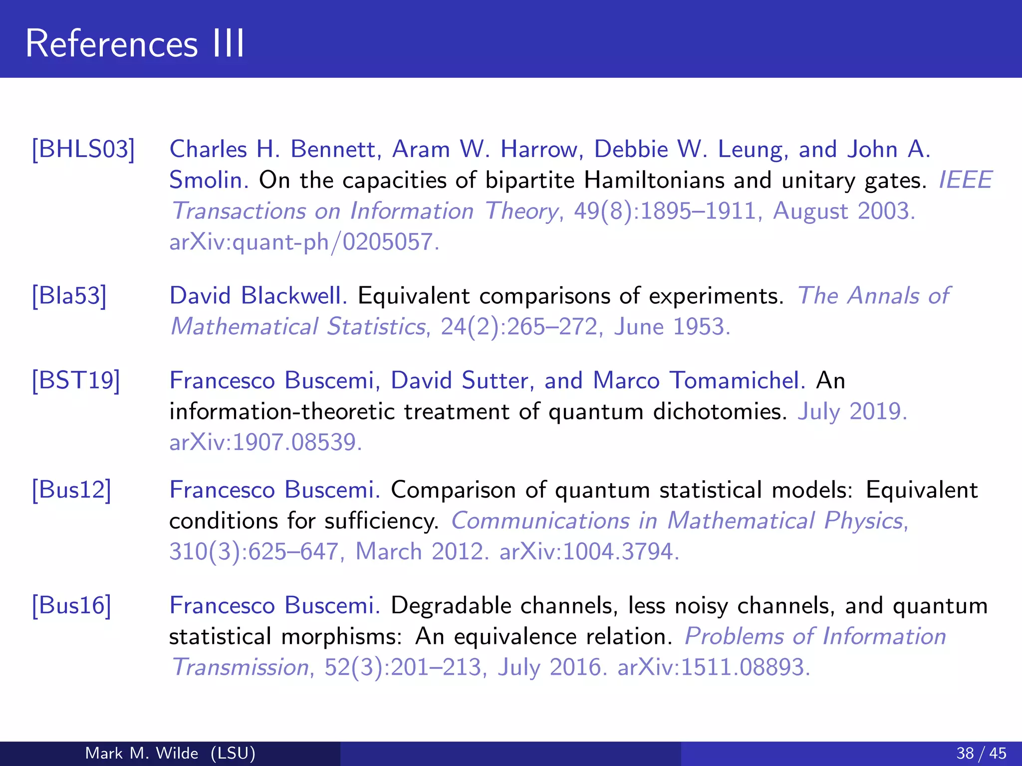 References III
[BHLS03] Charles H. Bennett, Aram W. Harrow, Debbie W. Leung, and John A.
Smolin. On the capacities of bipartite Hamiltonians and unitary gates. IEEE
Transactions on Information Theory, 49(8):1895–1911, August 2003.
arXiv:quant-ph/0205057.
[Bla53] David Blackwell. Equivalent comparisons of experiments. The Annals of
Mathematical Statistics, 24(2):265–272, June 1953.
[BST19] Francesco Buscemi, David Sutter, and Marco Tomamichel. An
information-theoretic treatment of quantum dichotomies. July 2019.
arXiv:1907.08539.
[Bus12] Francesco Buscemi. Comparison of quantum statistical models: Equivalent
conditions for suﬃciency. Communications in Mathematical Physics,
310(3):625–647, March 2012. arXiv:1004.3794.
[Bus16] Francesco Buscemi. Degradable channels, less noisy channels, and quantum
statistical morphisms: An equivalence relation. Problems of Information
Transmission, 52(3):201–213, July 2016. arXiv:1511.08893.
Mark M. Wilde (LSU) 38 / 45
 