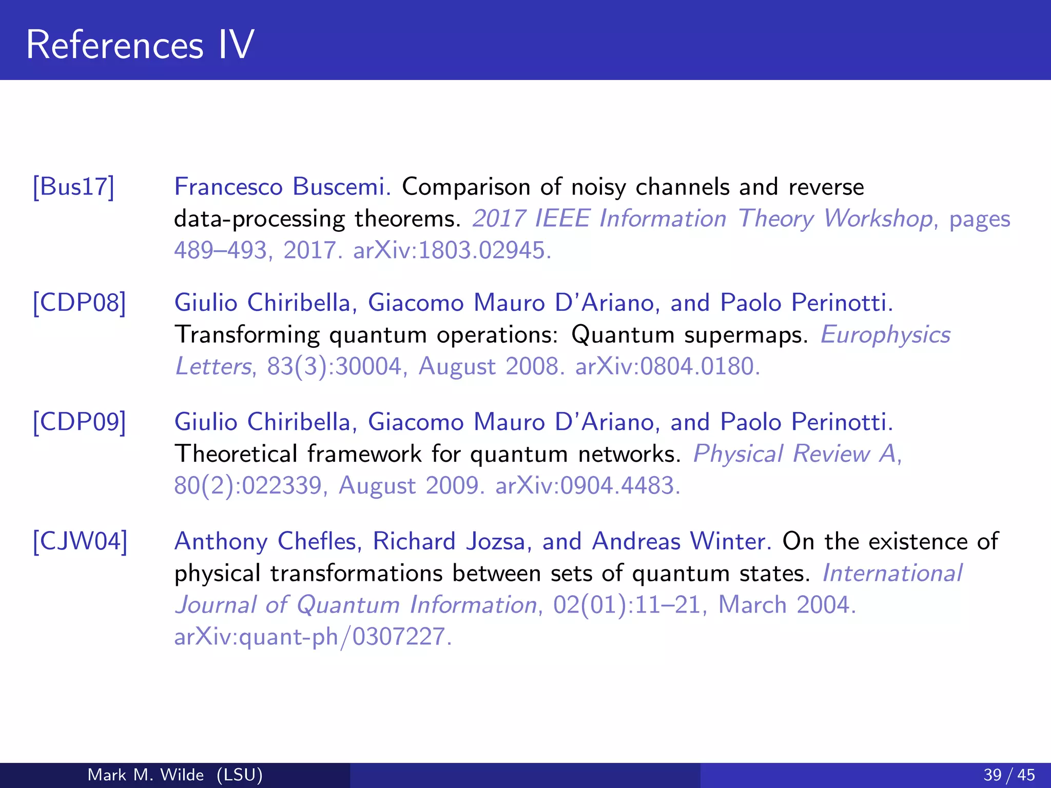 References IV
[Bus17] Francesco Buscemi. Comparison of noisy channels and reverse
data-processing theorems. 2017 IEEE Information Theory Workshop, pages
489–493, 2017. arXiv:1803.02945.
[CDP08] Giulio Chiribella, Giacomo Mauro D’Ariano, and Paolo Perinotti.
Transforming quantum operations: Quantum supermaps. Europhysics
Letters, 83(3):30004, August 2008. arXiv:0804.0180.
[CDP09] Giulio Chiribella, Giacomo Mauro D’Ariano, and Paolo Perinotti.
Theoretical framework for quantum networks. Physical Review A,
80(2):022339, August 2009. arXiv:0904.4483.
[CJW04] Anthony Cheﬂes, Richard Jozsa, and Andreas Winter. On the existence of
physical transformations between sets of quantum states. International
Journal of Quantum Information, 02(01):11–21, March 2004.
arXiv:quant-ph/0307227.
Mark M. Wilde (LSU) 39 / 45
 