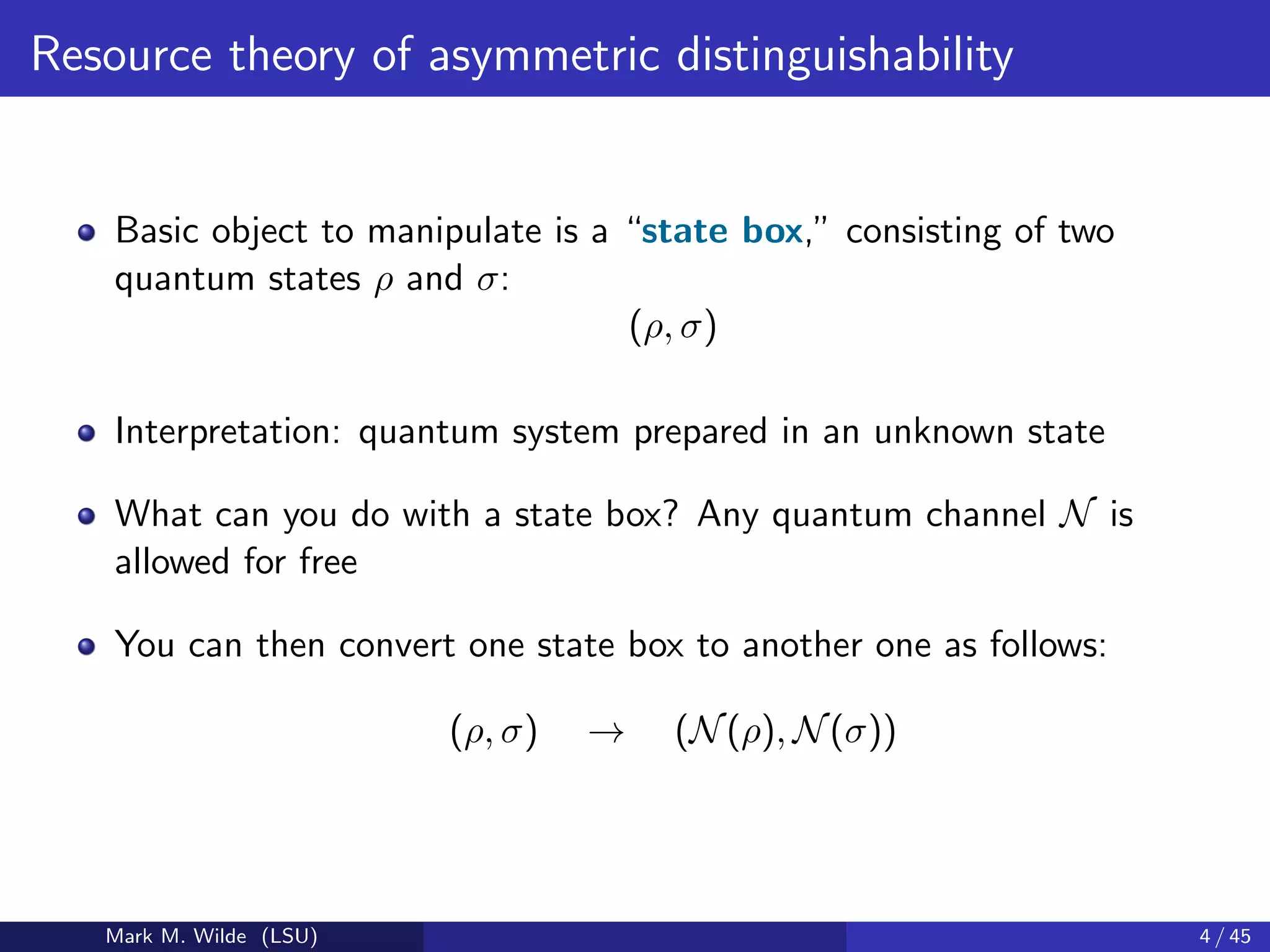 Resource theory of asymmetric distinguishability
Basic object to manipulate is a “state box,” consisting of two
quantum states ρ and σ:
(ρ, σ)
Interpretation: quantum system prepared in an unknown state
What can you do with a state box? Any quantum channel N is
allowed for free
You can then convert one state box to another one as follows:
(ρ, σ) → (N(ρ), N(σ))
Mark M. Wilde (LSU) 4 / 45
 
