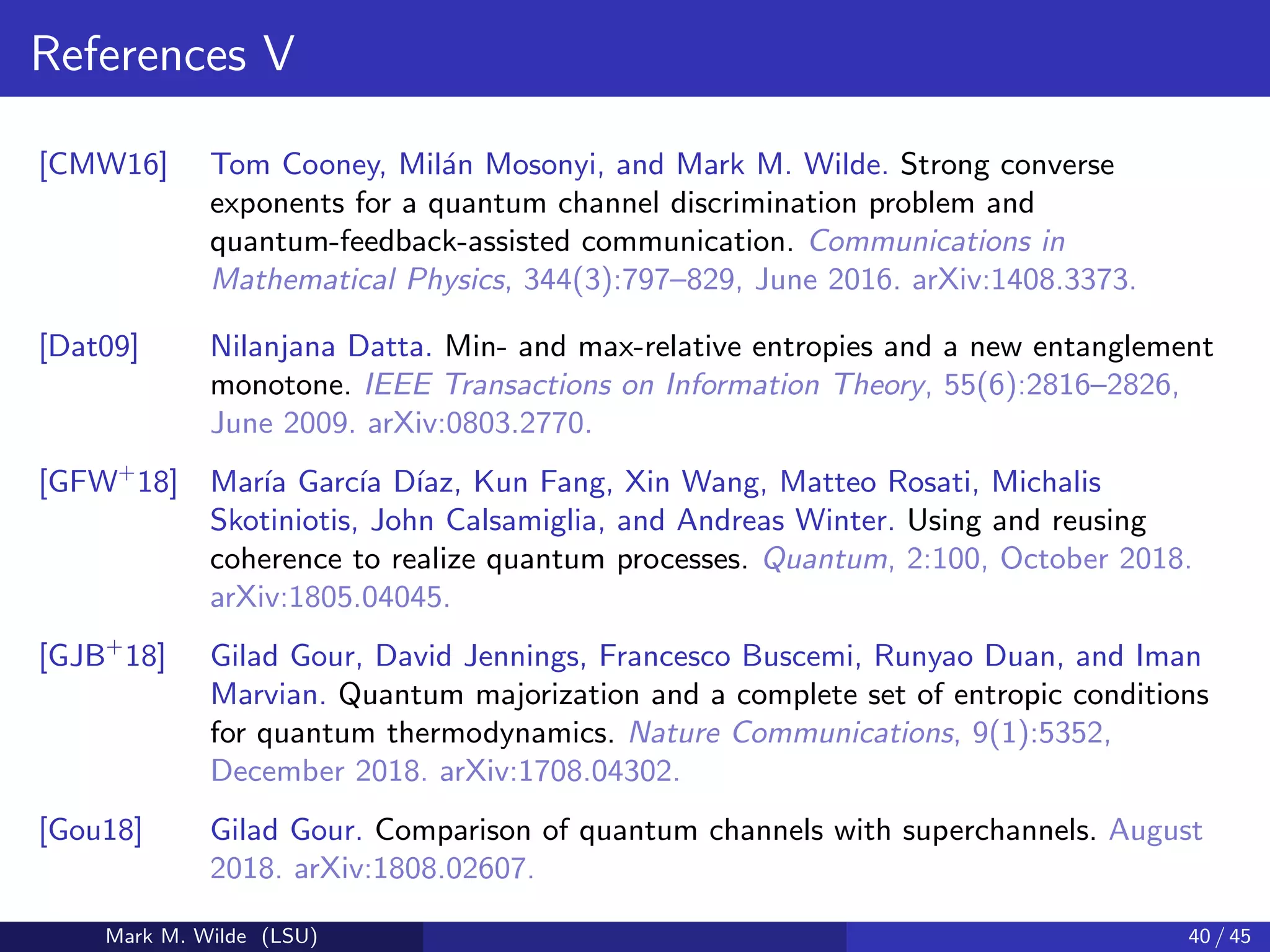 References V
[CMW16] Tom Cooney, Mil´an Mosonyi, and Mark M. Wilde. Strong converse
exponents for a quantum channel discrimination problem and
quantum-feedback-assisted communication. Communications in
Mathematical Physics, 344(3):797–829, June 2016. arXiv:1408.3373.
[Dat09] Nilanjana Datta. Min- and max-relative entropies and a new entanglement
monotone. IEEE Transactions on Information Theory, 55(6):2816–2826,
June 2009. arXiv:0803.2770.
[GFW+
18] Mar´ıa Garc´ıa D´ıaz, Kun Fang, Xin Wang, Matteo Rosati, Michalis
Skotiniotis, John Calsamiglia, and Andreas Winter. Using and reusing
coherence to realize quantum processes. Quantum, 2:100, October 2018.
arXiv:1805.04045.
[GJB+
18] Gilad Gour, David Jennings, Francesco Buscemi, Runyao Duan, and Iman
Marvian. Quantum majorization and a complete set of entropic conditions
for quantum thermodynamics. Nature Communications, 9(1):5352,
December 2018. arXiv:1708.04302.
[Gou18] Gilad Gour. Comparison of quantum channels with superchannels. August
2018. arXiv:1808.02607.
Mark M. Wilde (LSU) 40 / 45
 
