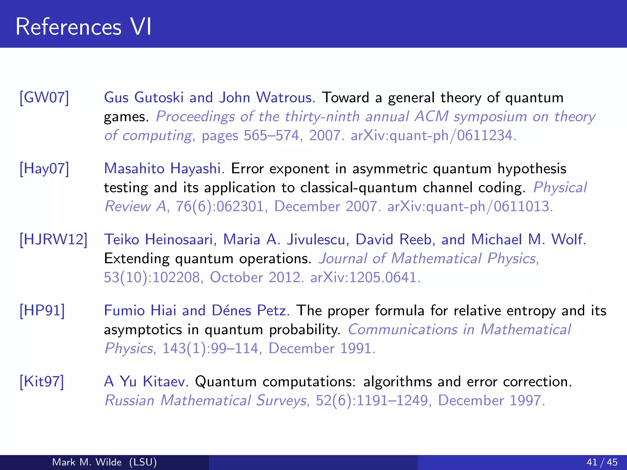 References VI
[GW07] Gus Gutoski and John Watrous. Toward a general theory of quantum
games. Proceedings of the thirty-ninth annual ACM symposium on theory
of computing, pages 565–574, 2007. arXiv:quant-ph/0611234.
[Hay07] Masahito Hayashi. Error exponent in asymmetric quantum hypothesis
testing and its application to classical-quantum channel coding. Physical
Review A, 76(6):062301, December 2007. arXiv:quant-ph/0611013.
[HJRW12] Teiko Heinosaari, Maria A. Jivulescu, David Reeb, and Michael M. Wolf.
Extending quantum operations. Journal of Mathematical Physics,
53(10):102208, October 2012. arXiv:1205.0641.
[HP91] Fumio Hiai and D´enes Petz. The proper formula for relative entropy and its
asymptotics in quantum probability. Communications in Mathematical
Physics, 143(1):99–114, December 1991.
[Kit97] A Yu Kitaev. Quantum computations: algorithms and error correction.
Russian Mathematical Surveys, 52(6):1191–1249, December 1997.
Mark M. Wilde (LSU) 41 / 45
 
