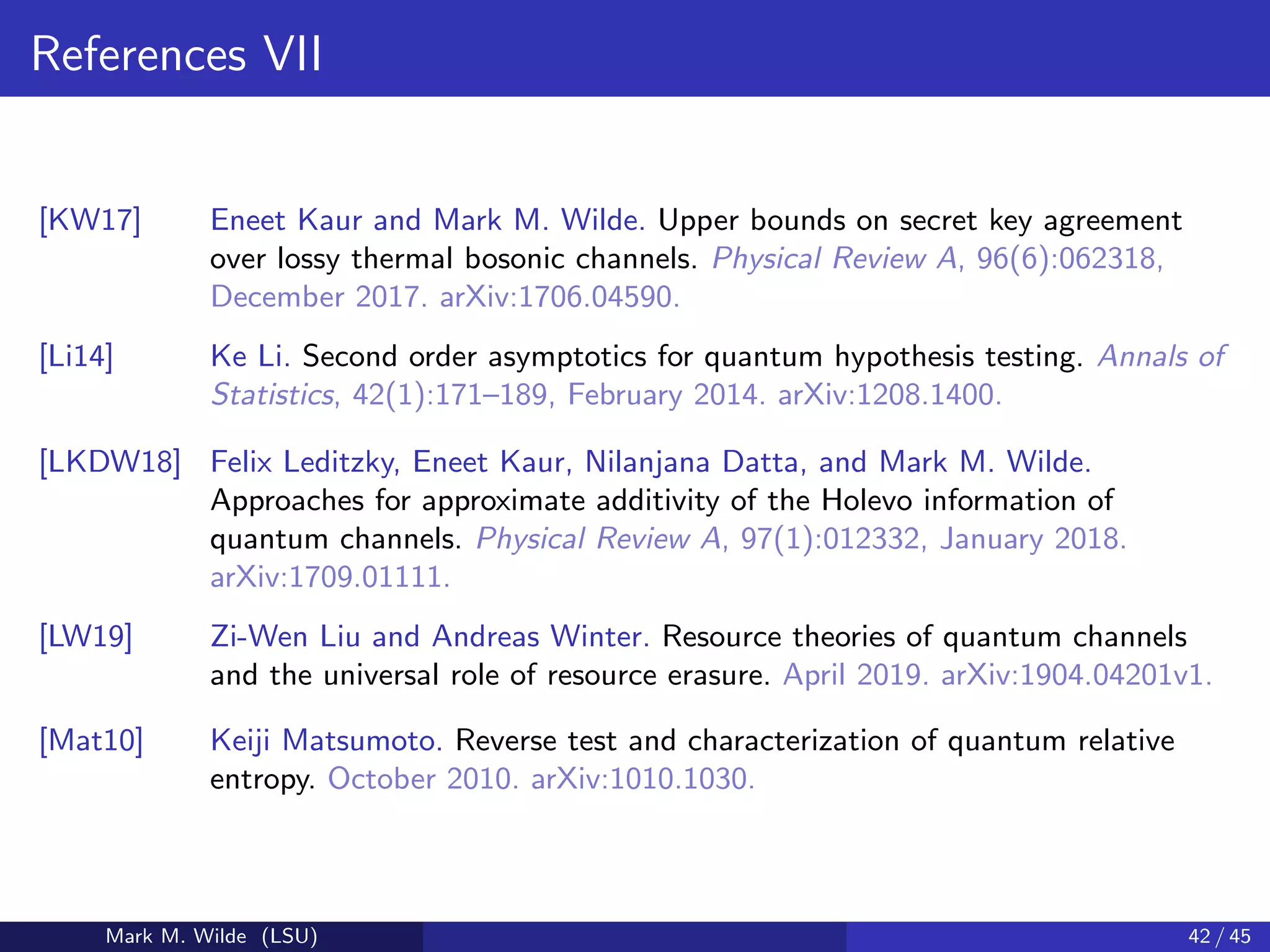 References VII
[KW17] Eneet Kaur and Mark M. Wilde. Upper bounds on secret key agreement
over lossy thermal bosonic channels. Physical Review A, 96(6):062318,
December 2017. arXiv:1706.04590.
[Li14] Ke Li. Second order asymptotics for quantum hypothesis testing. Annals of
Statistics, 42(1):171–189, February 2014. arXiv:1208.1400.
[LKDW18] Felix Leditzky, Eneet Kaur, Nilanjana Datta, and Mark M. Wilde.
Approaches for approximate additivity of the Holevo information of
quantum channels. Physical Review A, 97(1):012332, January 2018.
arXiv:1709.01111.
[LW19] Zi-Wen Liu and Andreas Winter. Resource theories of quantum channels
and the universal role of resource erasure. April 2019. arXiv:1904.04201v1.
[Mat10] Keiji Matsumoto. Reverse test and characterization of quantum relative
entropy. October 2010. arXiv:1010.1030.
Mark M. Wilde (LSU) 42 / 45
 