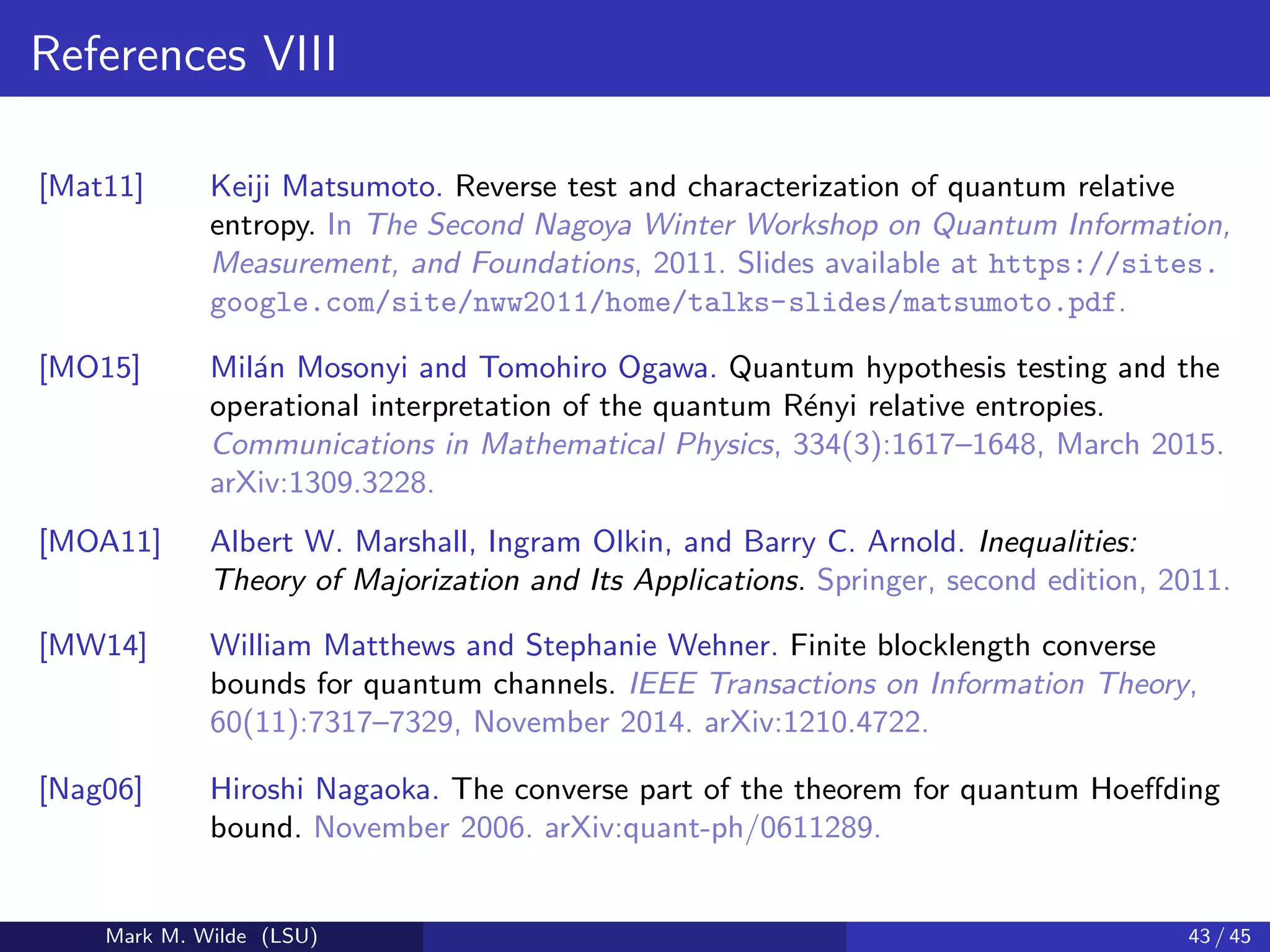 References VIII
[Mat11] Keiji Matsumoto. Reverse test and characterization of quantum relative
entropy. In The Second Nagoya Winter Workshop on Quantum Information,
Measurement, and Foundations, 2011. Slides available at https://sites.
google.com/site/nww2011/home/talks-slides/matsumoto.pdf.
[MO15] Mil´an Mosonyi and Tomohiro Ogawa. Quantum hypothesis testing and the
operational interpretation of the quantum R´enyi relative entropies.
Communications in Mathematical Physics, 334(3):1617–1648, March 2015.
arXiv:1309.3228.
[MOA11] Albert W. Marshall, Ingram Olkin, and Barry C. Arnold. Inequalities:
Theory of Majorization and Its Applications. Springer, second edition, 2011.
[MW14] William Matthews and Stephanie Wehner. Finite blocklength converse
bounds for quantum channels. IEEE Transactions on Information Theory,
60(11):7317–7329, November 2014. arXiv:1210.4722.
[Nag06] Hiroshi Nagaoka. The converse part of the theorem for quantum Hoeﬀding
bound. November 2006. arXiv:quant-ph/0611289.
Mark M. Wilde (LSU) 43 / 45
 