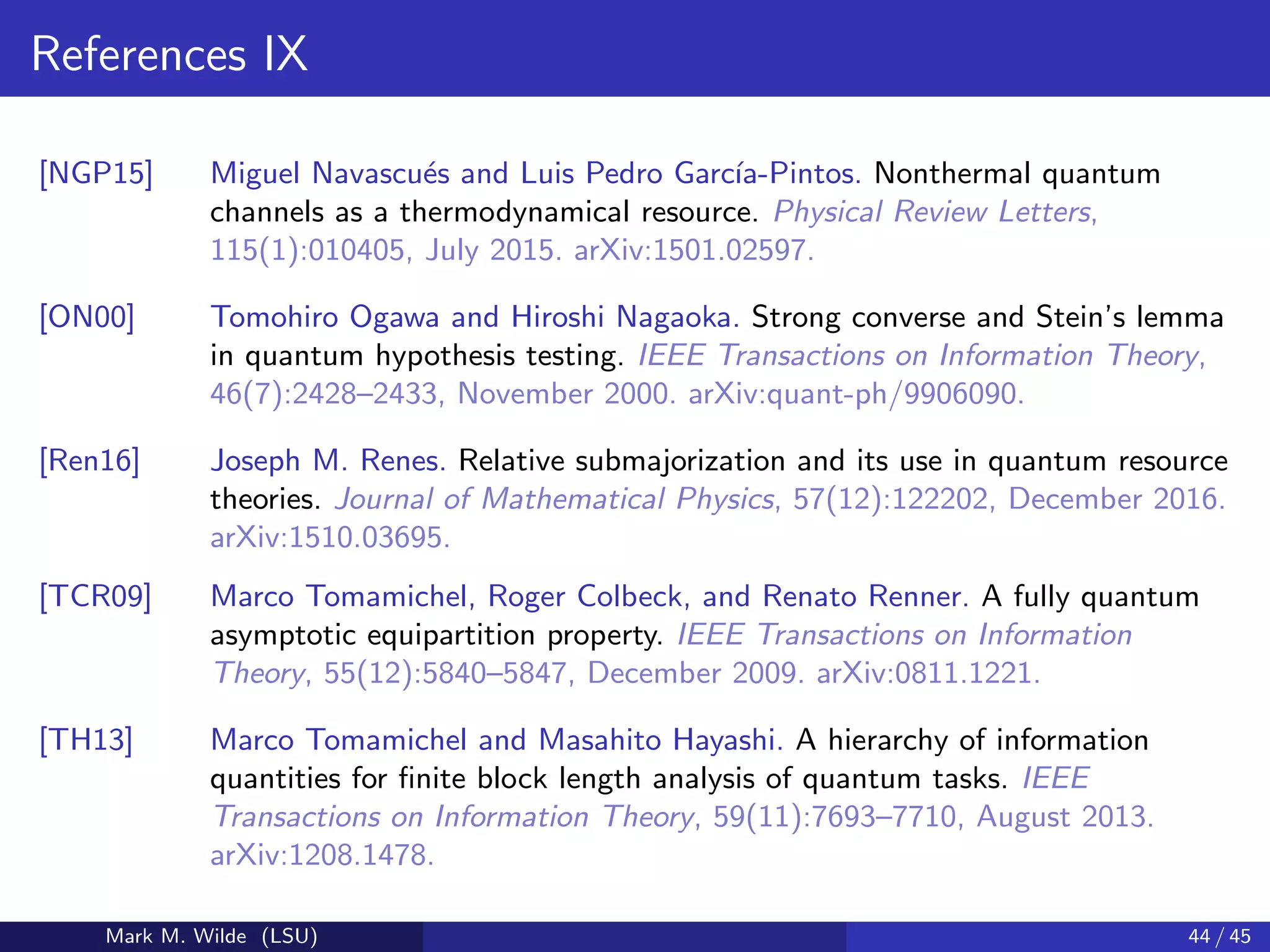 References IX
[NGP15] Miguel Navascu´es and Luis Pedro Garc´ıa-Pintos. Nonthermal quantum
channels as a thermodynamical resource. Physical Review Letters,
115(1):010405, July 2015. arXiv:1501.02597.
[ON00] Tomohiro Ogawa and Hiroshi Nagaoka. Strong converse and Stein’s lemma
in quantum hypothesis testing. IEEE Transactions on Information Theory,
46(7):2428–2433, November 2000. arXiv:quant-ph/9906090.
[Ren16] Joseph M. Renes. Relative submajorization and its use in quantum resource
theories. Journal of Mathematical Physics, 57(12):122202, December 2016.
arXiv:1510.03695.
[TCR09] Marco Tomamichel, Roger Colbeck, and Renato Renner. A fully quantum
asymptotic equipartition property. IEEE Transactions on Information
Theory, 55(12):5840–5847, December 2009. arXiv:0811.1221.
[TH13] Marco Tomamichel and Masahito Hayashi. A hierarchy of information
quantities for ﬁnite block length analysis of quantum tasks. IEEE
Transactions on Information Theory, 59(11):7693–7710, August 2013.
arXiv:1208.1478.
Mark M. Wilde (LSU) 44 / 45
 