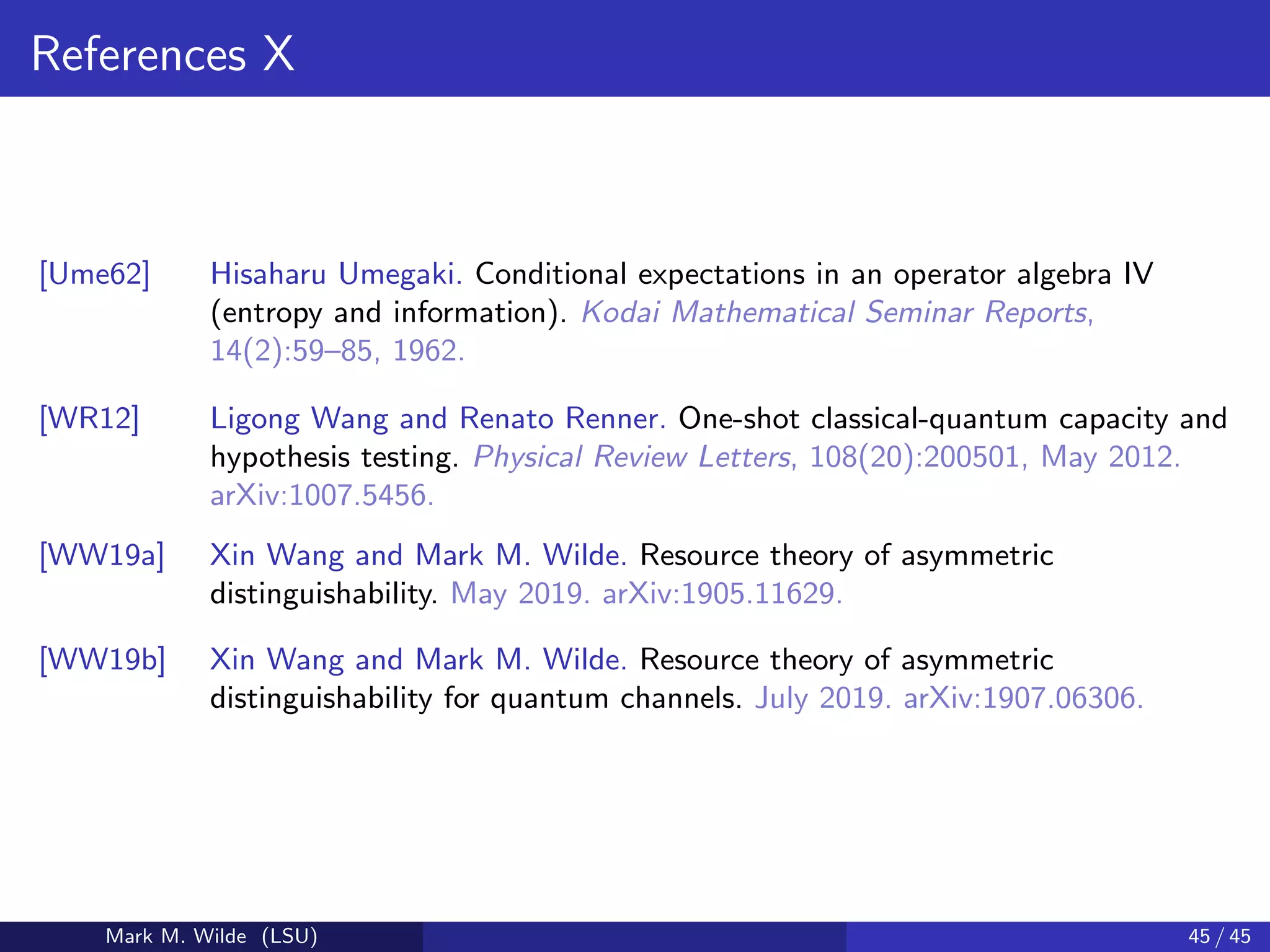 References X
[Ume62] Hisaharu Umegaki. Conditional expectations in an operator algebra IV
(entropy and information). Kodai Mathematical Seminar Reports,
14(2):59–85, 1962.
[WR12] Ligong Wang and Renato Renner. One-shot classical-quantum capacity and
hypothesis testing. Physical Review Letters, 108(20):200501, May 2012.
arXiv:1007.5456.
[WW19a] Xin Wang and Mark M. Wilde. Resource theory of asymmetric
distinguishability. May 2019. arXiv:1905.11629.
[WW19b] Xin Wang and Mark M. Wilde. Resource theory of asymmetric
distinguishability for quantum channels. July 2019. arXiv:1907.06306.
Mark M. Wilde (LSU) 45 / 45
 