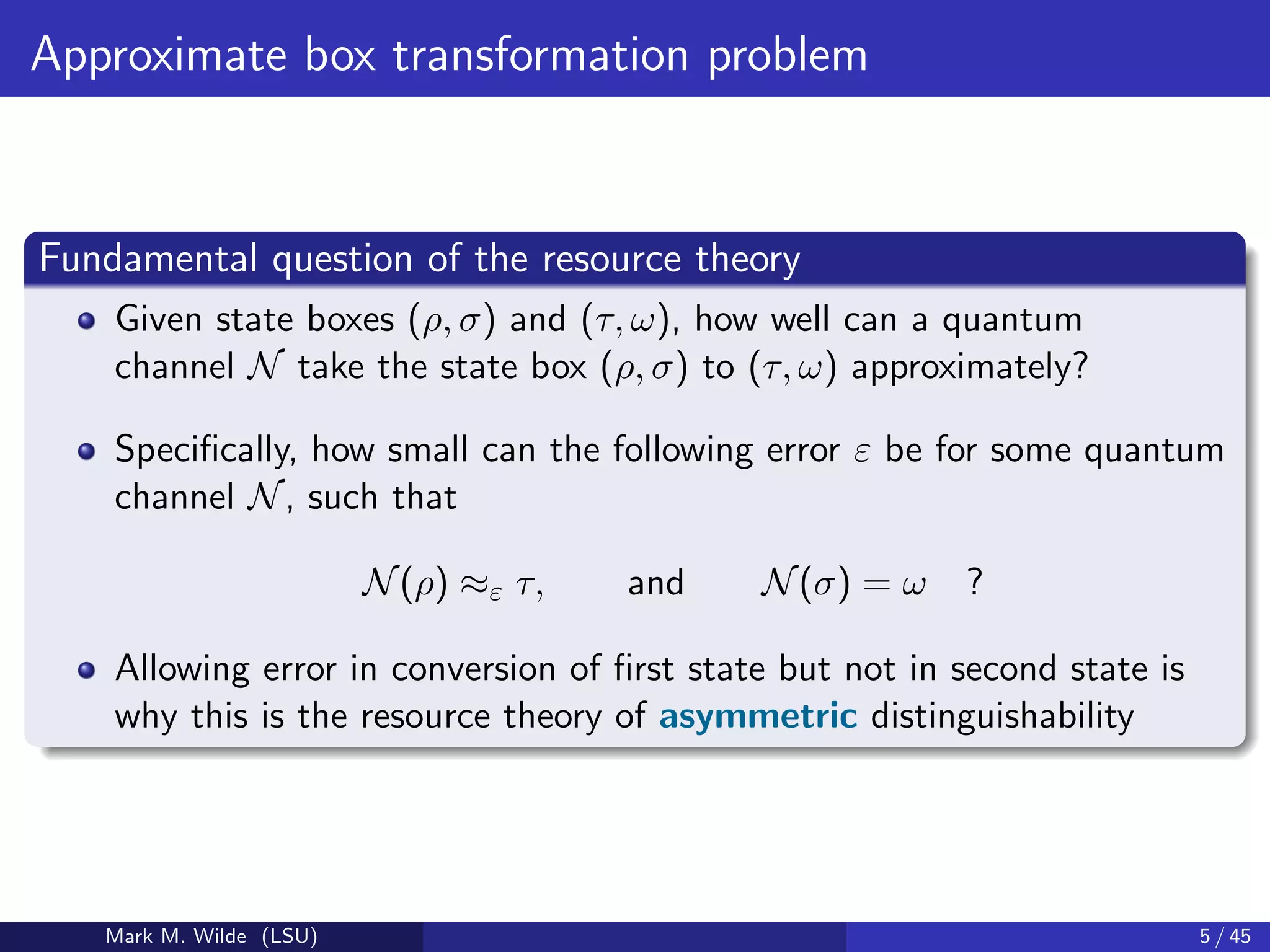 Approximate box transformation problem
Fundamental question of the resource theory
Given state boxes (ρ, σ) and (τ, ω), how well can a quantum
channel N take the state box (ρ, σ) to (τ, ω) approximately?
Speciﬁcally, how small can the following error ε be for some quantum
channel N, such that
N(ρ) ≈ε τ, and N(σ) = ω ?
Allowing error in conversion of ﬁrst state but not in second state is
why this is the resource theory of asymmetric distinguishability
Mark M. Wilde (LSU) 5 / 45
 