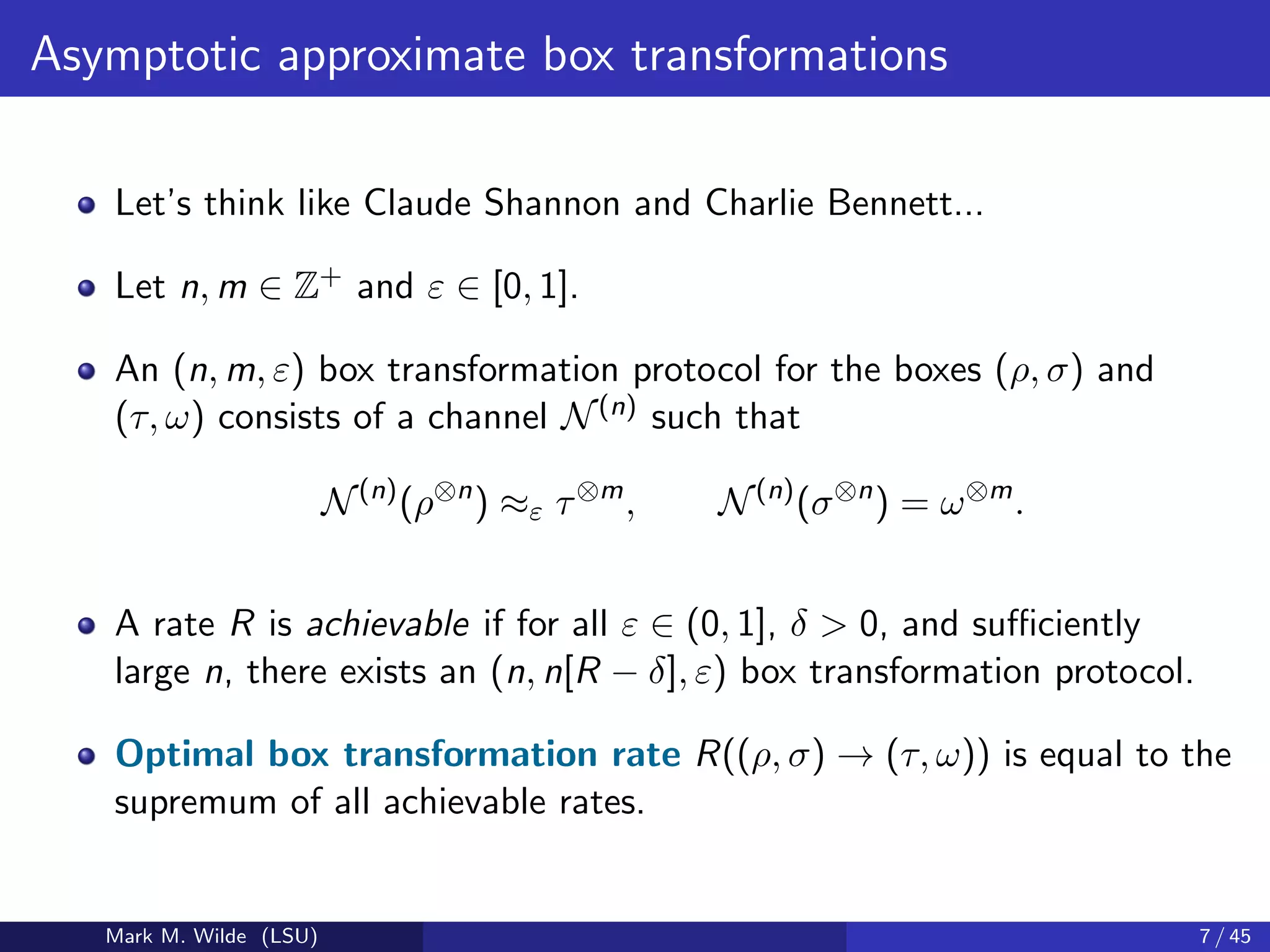 Asymptotic approximate box transformations
Let’s think like Claude Shannon and Charlie Bennett...
Let n, m ∈ Z+ and ε ∈ [0, 1].
An (n, m, ε) box transformation protocol for the boxes (ρ, σ) and
(τ, ω) consists of a channel N(n) such that
N(n)
(ρ⊗n
) ≈ε τ⊗m
, N(n)
(σ⊗n
) = ω⊗m
.
A rate R is achievable if for all ε ∈ (0, 1], δ > 0, and suﬃciently
large n, there exists an (n, n[R − δ], ε) box transformation protocol.
Optimal box transformation rate R((ρ, σ) → (τ, ω)) is equal to the
supremum of all achievable rates.
Mark M. Wilde (LSU) 7 / 45
 