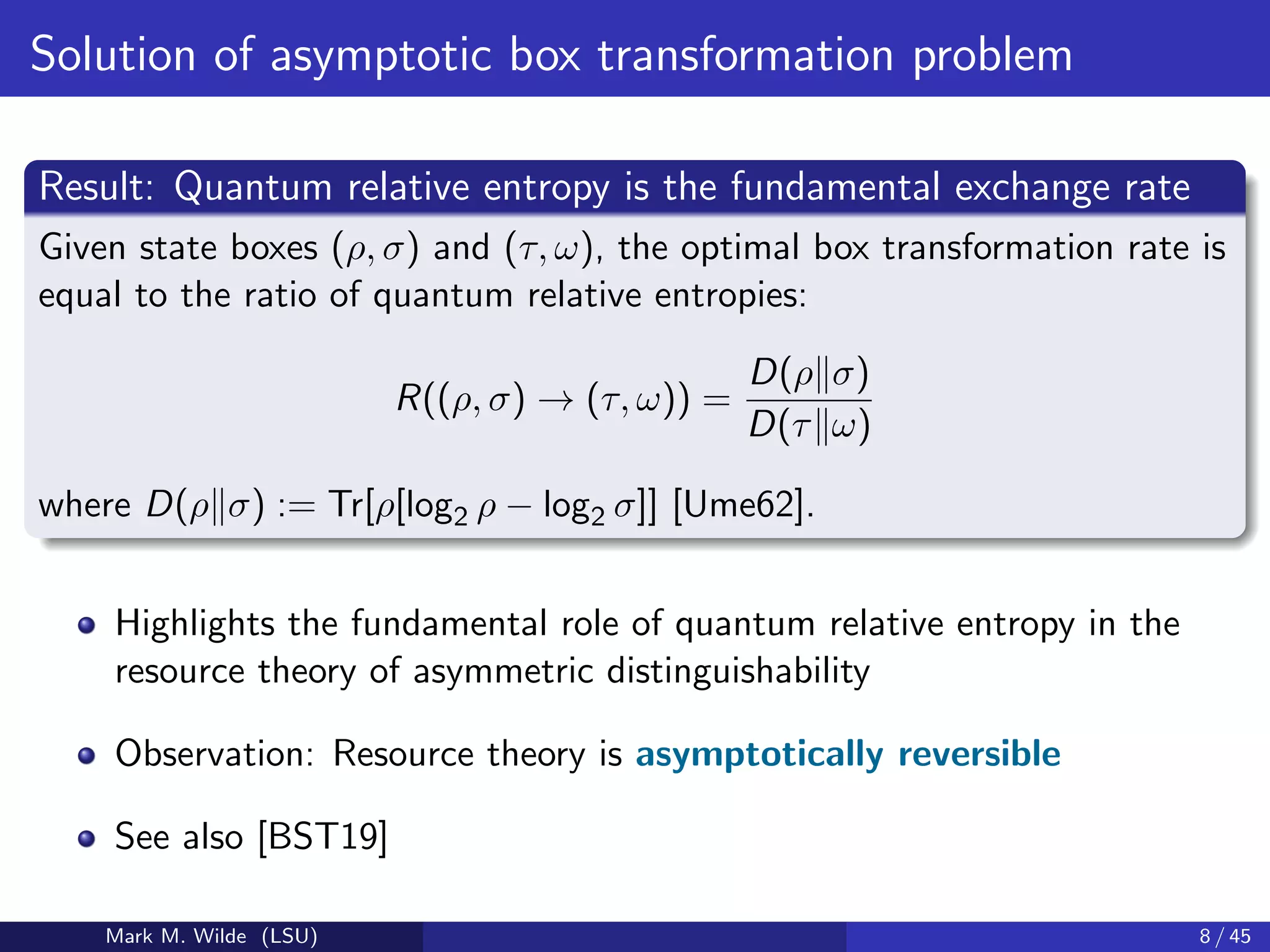 Solution of asymptotic box transformation problem
Result: Quantum relative entropy is the fundamental exchange rate
Given state boxes (ρ, σ) and (τ, ω), the optimal box transformation rate is
equal to the ratio of quantum relative entropies:
R((ρ, σ) → (τ, ω)) =
D(ρ σ)
D(τ ω)
where D(ρ σ) := Tr[ρ[log2 ρ − log2 σ]] [Ume62].
Highlights the fundamental role of quantum relative entropy in the
resource theory of asymmetric distinguishability
Observation: Resource theory is asymptotically reversible
See also [BST19]
Mark M. Wilde (LSU) 8 / 45
 