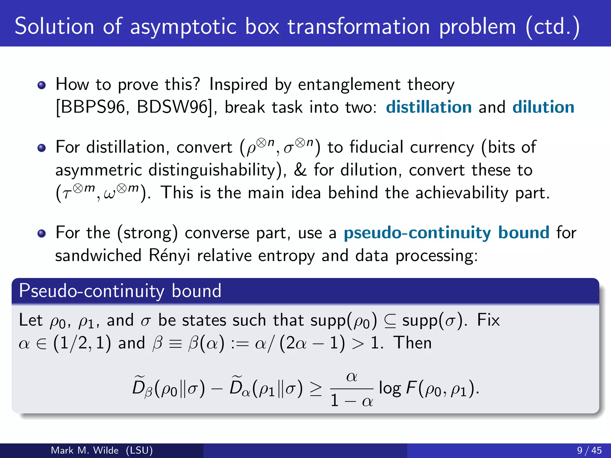 Solution of asymptotic box transformation problem (ctd.)
How to prove this? Inspired by entanglement theory
[BBPS96, BDSW96], break task into two: distillation and dilution
For distillation, convert (ρ⊗n, σ⊗n) to ﬁducial currency (bits of
asymmetric distinguishability), & for dilution, convert these to
(τ⊗m, ω⊗m). This is the main idea behind the achievability part.
For the (strong) converse part, use a pseudo-continuity bound for
sandwiched R´enyi relative entropy and data processing:
Pseudo-continuity bound
Let ρ0, ρ1, and σ be states such that supp(ρ0) ⊆ supp(σ). Fix
α ∈ (1/2, 1) and β ≡ β(α) := α/ (2α − 1) > 1. Then
Dβ(ρ0 σ) − Dα(ρ1 σ) ≥
α
1 − α
log F(ρ0, ρ1).
Mark M. Wilde (LSU) 9 / 45
 