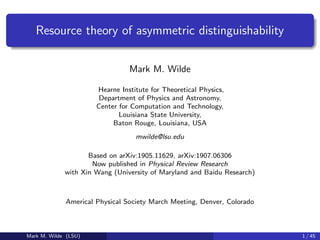 Resource theory of asymmetric distinguishability
Mark M. Wilde
Hearne Institute for Theoretical Physics,
Department of Physics and Astronomy,
Center for Computation and Technology,
Louisiana State University,
Baton Rouge, Louisiana, USA
mwilde@lsu.edu
Based on arXiv:1905.11629, arXiv:1907.06306
Now published in Physical Review Research
with Xin Wang (University of Maryland and Baidu Research)
Americal Physical Society March Meeting, Denver, Colorado
Mark M. Wilde (LSU) 1 / 45
 