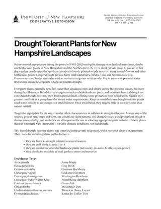 Family, Home & Garden Education Center
                                                                                  practical solutions to everyday questions
                                                                                    Toll free Info Line 1-877-398-4769
                                                                                              M-F • 9 AM - 2 PM




Drought Tolerant Plants for New
Hampshire Landscapes
Below-normal precipitation during the period of 1995-2002 resulted in damage to or death of many trees, shrubs
and herbaceous plants in New Hampshire and the Northeastern U.S. Even short periods (days to weeks) of hot,
dry weather can threaten the health and survival of newly planted woody material, many annual flowers and other
herbaceous plants. Longer drought periods harm established trees, shrubs, vines and perennials as well.
Homeowners and landscapers who wish to minimize irrigation needs or who live in areas with potential water
restrictions should select plants which can tolerate drought.

Evergreen plants generally need less water than deciduous trees and shrubs during the growing season, but more
during the off-season. Broad-leaved evergreens such as rhododendrons, pieris, and mountain laurel, although not
considered drought-tolerant, grow best in partial shade, offering some protection from dehydration. Needle ever-
greens (conifers) as a group have the lowest water requirements. Keep in mind that even drought-tolerant plants
need water initially to encourage root establishment. Once established, they require little or no water other than
natural rainfall.

To get the right plant for the site, consider other characteristics in addition to drought-tolerance. Mature size of the
species, growth rate, shape and form, site conditions (light patterns, soil characteristics, wind protection), insect or
disease susceptibility, and aesthetics are all important factors in selecting appropriate plant material. Choose plants
that can withstand New Hampshire’s variable climatic conditions, not just drought.

This list of drought-tolerant plants was compiled using several references, which were not always in agreement.
The criteria for including plants on this list were:

        •   they are listed as drought tolerant in several sources
        •   they are cold hardy to zone 3 or 4
        •   they are considered desirable landscape plants (not weedy, invasive, brittle, or pest-prone)
        •   they should be available at local garden centers and nurseries

Deciduous Trees
Acer ginnala                               Amur Maple
Betula populifolia                         Gray Birch
Celtis occidentalis                        Common Hackberry
Crataegus crusgalli                        Cockspur Hawthorn
Crataegus phaenopyrum                      Washington Hawthorn
Crataegus viridis ‘Winter King’            Winter King Hawthorn
Fraxinus pennsylvanica                     Green Ash
Ginkgo biloba                              Maidenhair Tree
Gleditsia triacanthos var. inermis         Thornless Honey Locust
Gymnocladus dioicus                        Kentucky Coffee Tree
 