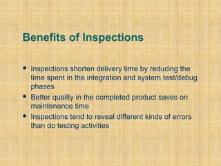 Benefits of Inspections






Inspections shorten delivery time by reducing the
time spent in the integration and system test/debug
phases
Better quality in the completed product saves on
maintenance time
Inspections tend to reveal different kinds of errors
than do testing activities

 