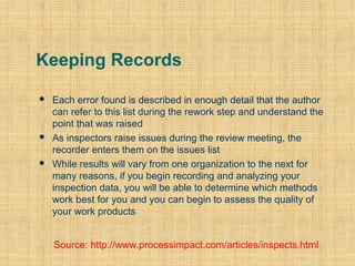 Keeping Records






Each error found is described in enough detail that the author
can refer to this list during the rework step and understand the
point that was raised
As inspectors raise issues during the review meeting, the
recorder enters them on the issues list
While results will vary from one organization to the next for
many reasons, if you begin recording and analyzing your
inspection data, you will be able to determine which methods
work best for you and you can begin to assess the quality of
your work products
Source: http://www.processimpact.com/articles/inspects.html

 