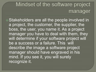  Stakeholders  are all the people involved in
 a project, the customer, the supplier, the
 boss, the user, you name it. As a project
 manager you have to deal with them, they
 will determine if your software project will
 be a success or a failure. This will
 describe the image a software project
 manager should have engraved in his
 mind. If you see it, you will surely
 recognize it.
 