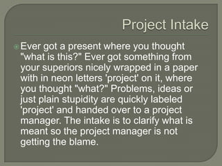  Ever got a present where you thought
 "what is this?" Ever got something from
 your superiors nicely wrapped in a paper
 with in neon letters 'project' on it, where
 you thought "what?" Problems, ideas or
 just plain stupidity are quickly labeled
 'project' and handed over to a project
 manager. The intake is to clarify what is
 meant so the project manager is not
 getting the blame.
 