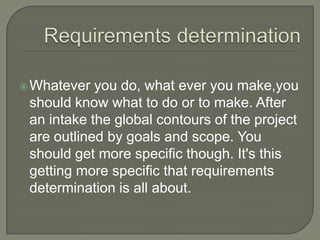  Whatever  you do, what ever you make,you
 should know what to do or to make. After
 an intake the global contours of the project
 are outlined by goals and scope. You
 should get more specific though. It's this
 getting more specific that requirements
 determination is all about.
 