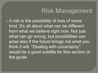 A risk is the possibility of loss of some
 kind. It's all about what can be different
 from what we believe right now. Not just
 what can go wrong, but possibilities can
 arise also if the future brings not what you
 think it will. "Dealing with uncertainty"
 would be a good subtitle for this section of
 the guide.
 