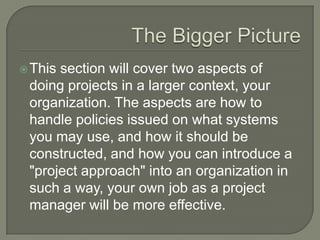  Thissection will cover two aspects of
 doing projects in a larger context, your
 organization. The aspects are how to
 handle policies issued on what systems
 you may use, and how it should be
 constructed, and how you can introduce a
 "project approach" into an organization in
 such a way, your own job as a project
 manager will be more effective.
 