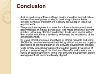 Conclusion
 Just as producing software of high quality should be second nature
  to the software engineer so should producing software that is
  ethically sensitive. Indeed there is clearly an overlap in these two
  requirements.
 The project management process for software development must
  accommodate an ethical perspective. The major criticism of current
  practice is that any ethical consideration tends to be implicit rather
  than explicit which has a tendency to devalue the importance of the
  ethical dimension.
 By using ethical principles, identifying of ethical hotspots and using
  SoDIS it is possible to ensure that the key ethical issues are properly
  addressed as an integral part of the software development process.
 Quite simply, project management should be guided by a sense of
  justice, a sense of equal distributions of benefits and burdens and a
  sense of equal opportunity. In this way software development project
  management will become ethically aligned.
 