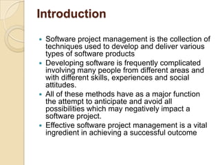Introduction

 Software project management is the collection of
  techniques used to develop and deliver various
  types of software products
 Developing software is frequently complicated
  involving many people from different areas and
  with different skills, experiences and social
  attitudes.
 All of these methods have as a major function
  the attempt to anticipate and avoid all
  possibilities which may negatively impact a
  software project.
 Effective software project management is a vital
  ingredient in achieving a successful outcome
 