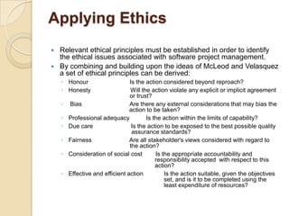 Applying Ethics
 Relevant ethical principles must be established in order to identify
  the ethical issues associated with software project management.
 By combining and building upon the ideas of McLeod and Velasquez
  a set of ethical principles can be derived:
    ◦ Honour                     Is the action considered beyond reproach?
    ◦ Honesty                    Will the action violate any explicit or implicit agreement
                                 or trust?
    ◦   Bias                     Are there any external considerations that may bias the
                                 action to be taken?
    ◦   Professional adequacy           Is the action within the limits of capability?
    ◦   Due care                  Is the action to be exposed to the best possible quality
                                  assurance standards?
    ◦   Fairness                 Are all stakeholder's views considered with regard to
                                 the action?
    ◦   Consideration of social cost        Is the appropriate accountability and
                                            responsibility accepted with respect to this
                                            action?
    ◦   Effective and efficient action          Is the action suitable, given the objectives
                                                set, and is it to be completed using the
                                                least expenditure of resources?
 
