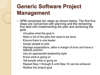 Generic Software Project
Management
   SPM comprises ten steps as shown below. The first five
    steps are concerned with planning and the remaining
    five deal with implementing the plan and achieving the
    goal.
    ◦   Visualise what the goal is
    ◦   Make a list of the jobs that need to be done
    ◦   Ensure there is one leader
    ◦   Assign people to jobs
    ◦   Manage expectations, allow a margin of error and have a
        fallback position
    ◦   Use an appropriate leadership style
    ◦   Know what is going on
    ◦   Tell people what is going on
    ◦   Repeat Step 1 through 8 until Step 10 can be achieved
    ◦   Realise the project goal
 