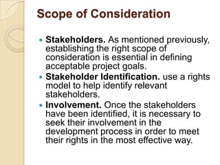 Scope of Consideration

 Stakeholders. As mentioned previously,
  establishing the right scope of
  consideration is essential in defining
  acceptable project goals.
 Stakeholder Identification. use a rights
  model to help identify relevant
  stakeholders.
 Involvement. Once the stakeholders
  have been identified, it is necessary to
  seek their involvement in the
  development process in order to meet
  their rights in the most effective way.
 