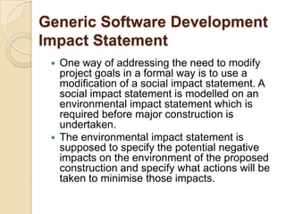 Generic Software Development
Impact Statement
  One way of addressing the need to modify
   project goals in a formal way is to use a
   modification of a social impact statement. A
   social impact statement is modelled on an
   environmental impact statement which is
   required before major construction is
   undertaken.
  The environmental impact statement is
   supposed to specify the potential negative
   impacts on the environment of the proposed
   construction and specify what actions will be
   taken to minimise those impacts.
 