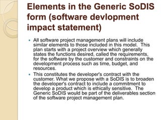 Elements in the Generic SoDIS
form (software devlopment
impact statement)
 All software project management plans will include
  similar elements to those included in this model. This
  plan starts with a project overview which generally
  states the functions desired, called the requirements,
  for the software by the customer and constraints on the
  development process such as time, budget, and
  resources.
 This constitutes the developer's contract with the
  customer. What we propose with a SoDIS is to broaden
  the developer's contract to include a commitment to
  develop a product which is ethically sensitive. The
  Generic SoDIS would be part of the deliverables section
  of the software project management plan.
 