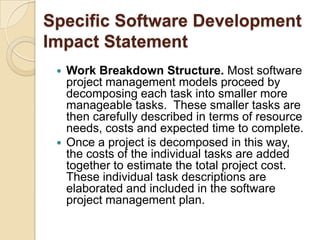 Specific Software Development
Impact Statement
  Work Breakdown Structure. Most software
   project management models proceed by
   decomposing each task into smaller more
   manageable tasks. These smaller tasks are
   then carefully described in terms of resource
   needs, costs and expected time to complete.
  Once a project is decomposed in this way,
   the costs of the individual tasks are added
   together to estimate the total project cost.
   These individual task descriptions are
   elaborated and included in the software
   project management plan.
 
