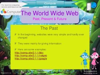 Resource2.1.1c
For more fun computing
lessons and resources visit:
iCompute
© iCompute 2016
www.icompute-uk.com
The World Wide Web
Past, Present & Future
In the beginning, websites were very simple and hardly ever
changed
They were mainly for giving information
Here are some examples:
http://icomp.site/2-1-1/bbc
http://icomp.site/2-1-1/natgeo
http://icomp.site/2-1-1/google
The Past
 